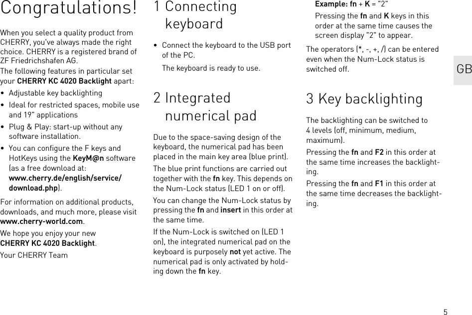 5Congratulations!When you select a quality product from CHERRY, you&apos;ve always made the right choice. CHERRY is a registered brand of ZF Friedrichshafen AG.The following features in particular set your CHERRY KC 4020 Backlight apart:• Adjustable key backlighting• Ideal for restricted spaces, mobile use and 19&quot; applications• Plug &amp; Play: start-up without any software installation.• You can configure the F keys and HotKeys using the KeyM@n software (as a free download at: www.cherry.de/english/service/download.php).For information on additional products, downloads, and much more, please visit www.cherry-world.com.We hope you enjoy your new CHERRY KC 4020 Backlight.Your CHERRY Team1 Connecting keyboard• Connect the keyboard to the USB port of the PC.The keyboard is ready to use.2Integrated numerical padDue to the space-saving design of the keyboard, the numerical pad has been placed in the main key area (blue print).The blue print functions are carried out together with the fn key. This depends on the Num-Lock status (LED 1 on or off).You can change the Num-Lock status by pressing the fn and insert in this order at the same time.If the Num-Lock is switched on (LED 1 on), the integrated numerical pad on the keyboard is purposely not yet active. The numerical pad is only activated by hold-ing down the fn key.Example: fn + K = &quot;2&quot;Pressing the fn and K keys in this order at the same time causes the screen display &quot;2&quot; to appear.The operators (*, -, +, /) can be entered even when the Num-Lock status is switched off.3 Key backlightingThe backlighting can be switched to 4 levels (off, minimum, medium, maximum).Pressing the fn and F2 in this order at the same time increases the backlight-ing.Pressing the fn and F1 in this order at the same time decreases the backlight-ing. GB