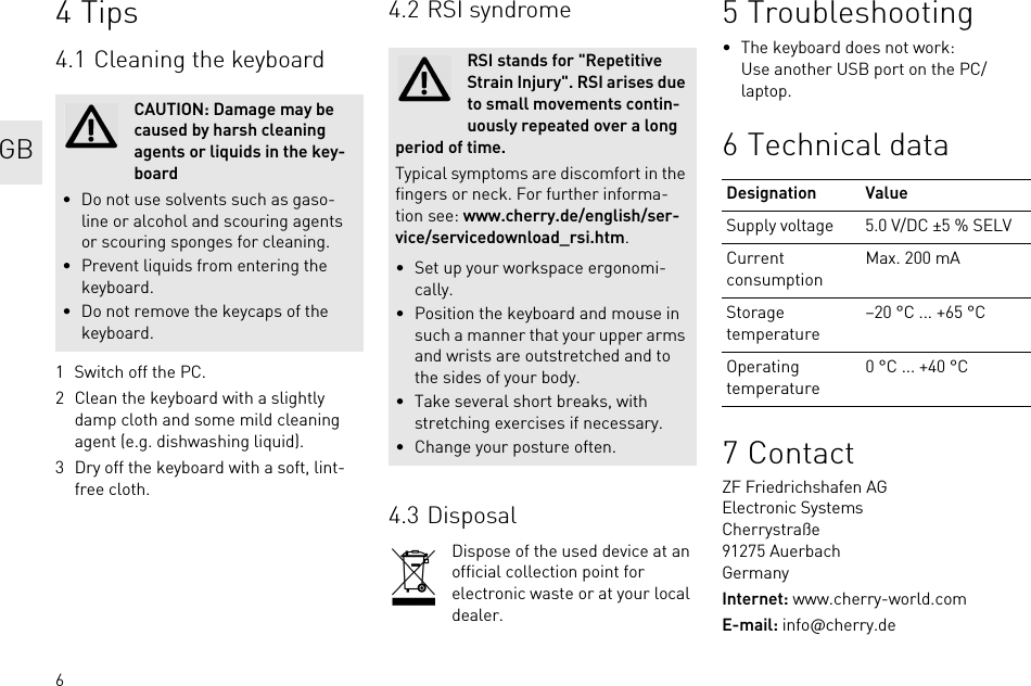 64Tips4.1 Cleaning the keyboard1 Switch off the PC.2 Clean the keyboard with a slightly damp cloth and some mild cleaning agent (e.g. dishwashing liquid).3 Dry off the keyboard with a soft, lint-free cloth.CAUTION: Damage may be caused by harsh cleaning agents or liquids in the key-board• Do not use solvents such as gaso-line or alcohol and scouring agents or scouring sponges for cleaning.• Prevent liquids from entering the keyboard.• Do not remove the keycaps of the keyboard.4.2 RSI syndrome4.3 DisposalDispose of the used device at an official collection point for electronic waste or at your local dealer.RSI stands for &quot;Repetitive Strain Injury&quot;. RSI arises due to small movements contin-uously repeated over a long period of time.Typical symptoms are discomfort in the fingers or neck. For further informa-tion see: www.cherry.de/english/ser-vice/servicedownload_rsi.htm.• Set up your workspace ergonomi-cally.• Position the keyboard and mouse in such a manner that your upper arms and wrists are outstretched and to the sides of your body.• Take several short breaks, with stretching exercises if necessary.• Change your posture often.5 Troubleshooting• The keyboard does not work:Use another USB port on the PC/laptop.6 Technical data7ContactZF Friedrichshafen AGElectronic SystemsCherrystraße91275 AuerbachGermanyInternet: www.cherry-world.comE-mail: info@cherry.deDesignation ValueSupply voltage 5.0 V/DC ±5 % SELVCurrent consumptionMax. 200 mAStorage temperature–20 °C ... +65 °COperating temperature0 °C ... +40 °CGB