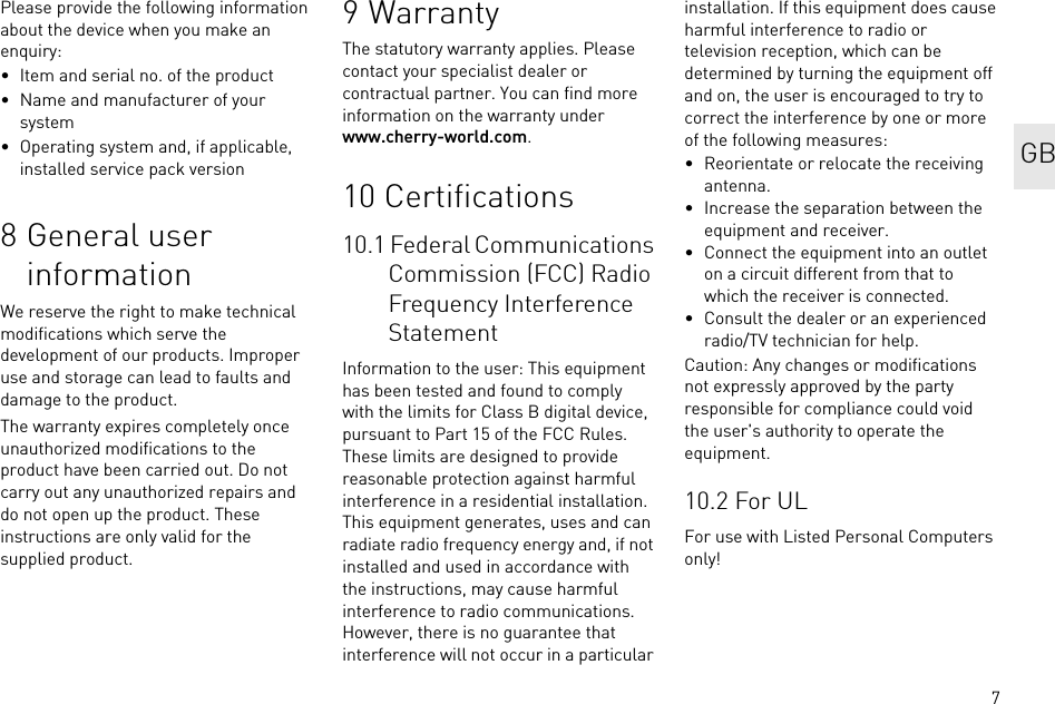 7Please provide the following information about the device when you make an enquiry:• Item and serial no. of the product• Name and manufacturer of your system• Operating system and, if applicable, installed service pack version8 General user informationWe reserve the right to make technical modifications which serve the development of our products. Improper use and storage can lead to faults and damage to the product.The warranty expires completely once unauthorized modifications to the product have been carried out. Do not carry out any unauthorized repairs and do not open up the product. These instructions are only valid for the supplied product.9WarrantyThe statutory warranty applies. Please contact your specialist dealer or contractual partner. You can find more information on the warranty under www.cherry-world.com.10 Certifications10.1 Federal Communications Commission (FCC) Radio Frequency Interference StatementInformation to the user: This equipment has been tested and found to comply with the limits for Class B digital device, pursuant to Part 15 of the FCC Rules. These limits are designed to provide reasonable protection against harmful interference in a residential installation. This equipment generates, uses and can radiate radio frequency energy and, if not installed and used in accordance with the instructions, may cause harmful interference to radio communications. However, there is no guarantee that interference will not occur in a particular installation. If this equipment does cause harmful interference to radio or television reception, which can be determined by turning the equipment off and on, the user is encouraged to try to correct the interference by one or more of the following measures:• Reorientate or relocate the receiving antenna.• Increase the separation between the equipment and receiver.• Connect the equipment into an outlet on a circuit different from that to which the receiver is connected.• Consult the dealer or an experienced radio/TV technician for help.Caution: Any changes or modifications not expressly approved by the party responsible for compliance could void the user&apos;s authority to operate the equipment.10.2 For ULFor use with Listed Personal Computers only! GB