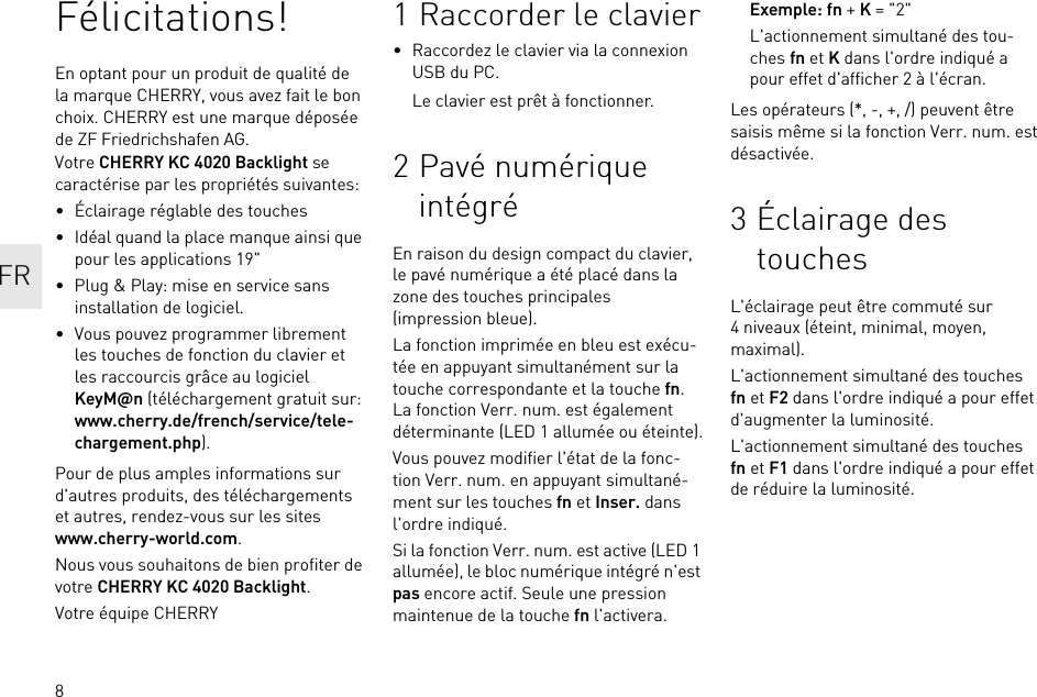 8Félicitations!En optant pour un produit de qualité de la marque CHERRY, vous avez fait le bon choix. CHERRY est une marque déposée de ZF Friedrichshafen AG.Votre CHERRY KC 4020 Backlight se caractérise par les propriétés suivantes:• Éclairage réglable des touches• Idéal quand la place manque ainsi que pour les applications 19&quot;• Plug &amp; Play: mise en service sans installation de logiciel.• Vous pouvez programmer librement les touches de fonction du clavier et les raccourcis grâce au logiciel KeyM@n (téléchargement gratuit sur: www.cherry.de/french/service/tele-chargement.php).Pour de plus amples informations sur d&apos;autres produits, des téléchargements et autres, rendez-vous sur les sites www.cherry-world.com.Nous vous souhaitons de bien profiter de votre CHERRY KC 4020 Backlight.Votre équipe CHERRY1 Raccorder le clavier• Raccordez le clavier via la connexion USB du PC.Le clavier est prêt à fonctionner.2 Pavé numérique intégréEn raison du design compact du clavier, le pavé numérique a été placé dans la zone des touches principales (impression bleue).La fonction imprimée en bleu est exécu-tée en appuyant simultanément sur la touche correspondante et la touche fn. La fonction Verr. num. est également déterminante (LED 1 allumée ou éteinte).Vous pouvez modifier l&apos;état de la fonc-tion Verr. num. en appuyant simultané-ment sur les touches fn et Inser. dans l&apos;ordre indiqué.Si la fonction Verr. num. est active (LED 1 allumée), le bloc numérique intégré n&apos;est pas encore actif. Seule une pression maintenue de la touche fn l&apos;activera.Exemple: fn + K = &quot;2&quot;L&apos;actionnement simultané des tou-ches fn et K dans l&apos;ordre indiqué a pour effet d&apos;afficher 2 à l&apos;écran.Les opérateurs (*, -, +, /) peuvent être saisis même si la fonction Verr. num. est désactivée.3 Éclairage des touchesL&apos;éclairage peut être commuté sur 4 niveaux (éteint, minimal, moyen, maximal).L&apos;actionnement simultané des touches fn et F2 dans l&apos;ordre indiqué a pour effet d&apos;augmenter la luminosité.L&apos;actionnement simultané des touches fn et F1 dans l&apos;ordre indiqué a pour effet de réduire la luminosité.FR