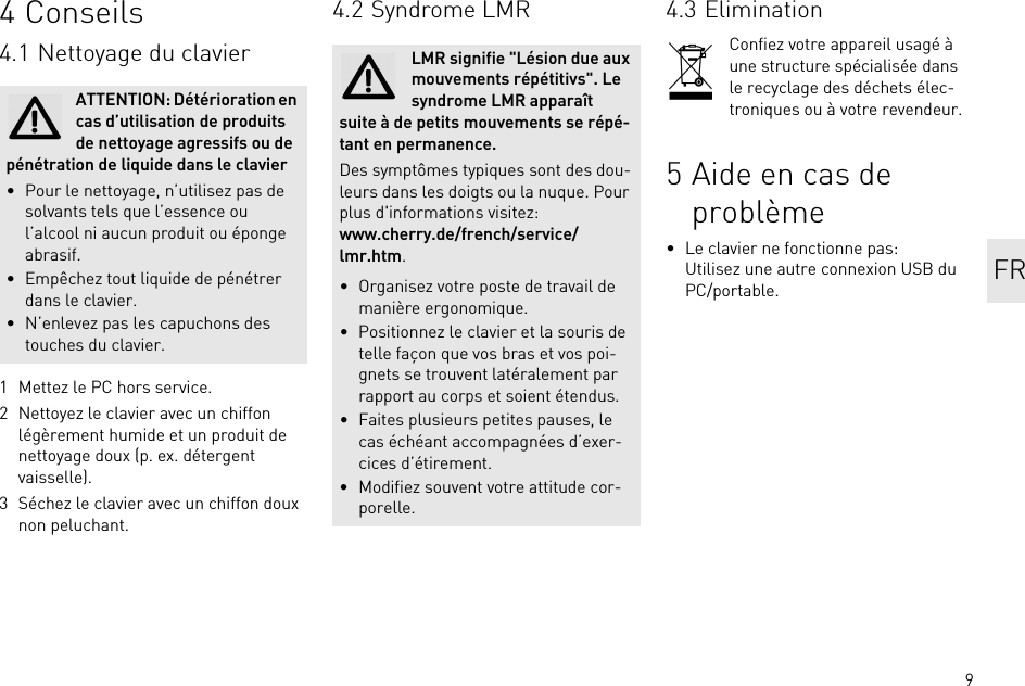 94 Conseils4.1 Nettoyage du clavier1 Mettez le PC hors service.2 Nettoyez le clavier avec un chiffon légèrement humide et un produit de nettoyage doux (p. ex. détergent vaisselle).3 Séchez le clavier avec un chiffon doux non peluchant.ATTENTION: Détérioration en cas d’utilisation de produits de nettoyage agressifs ou de pénétration de liquide dans le clavier• Pour le nettoyage, n’utilisez pas de solvants tels que l’essence ou l’alcool ni aucun produit ou éponge abrasif.• Empêchez tout liquide de pénétrer dans le clavier.• N’enlevez pas les capuchons des touches du clavier.4.2 Syndrome LMRLMR signifie &quot;Lésion due aux mouvements répétitivs&quot;. Le syndrome LMR apparaît suite à de petits mouvements se répé-tant en permanence.Des symptômes typiques sont des dou-leurs dans les doigts ou la nuque. Pour plus d&apos;informations visitez: www.cherry.de/french/service/lmr.htm.• Organisez votre poste de travail de manière ergonomique.• Positionnez le clavier et la souris de telle façon que vos bras et vos poi-gnets se trouvent latéralement par rapport au corps et soient étendus.• Faites plusieurs petites pauses, le cas échéant accompagnées d’exer-cices d’étirement.• Modifiez souvent votre attitude cor-porelle.4.3 EliminationConfiez votre appareil usagé à une structure spécialisée dans le recyclage des déchets élec-troniques ou à votre revendeur.5 Aide en cas de problème• Le clavier ne fonctionne pas:Utilisez une autre connexion USB du PC/portable. FR