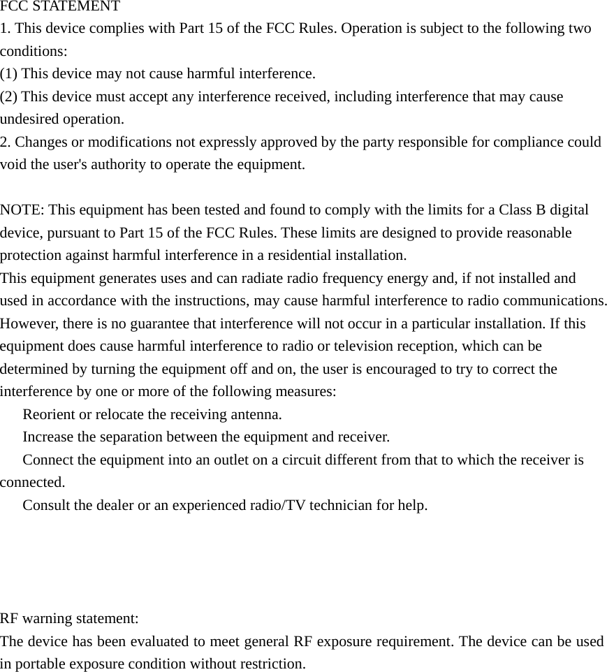    FCC STATEMENT 1. This device complies with Part 15 of the FCC Rules. Operation is subject to the following two conditions: (1) This device may not cause harmful interference. (2) This device must accept any interference received, including interference that may cause undesired operation. 2. Changes or modifications not expressly approved by the party responsible for compliance could void the user's authority to operate the equipment.  NOTE: This equipment has been tested and found to comply with the limits for a Class B digital device, pursuant to Part 15 of the FCC Rules. These limits are designed to provide reasonable protection against harmful interference in a residential installation. This equipment generates uses and can radiate radio frequency energy and, if not installed and used in accordance with the instructions, may cause harmful interference to radio communications. However, there is no guarantee that interference will not occur in a particular installation. If this equipment does cause harmful interference to radio or television reception, which can be determined by turning the equipment off and on, the user is encouraged to try to correct the interference by one or more of the following measures: 　  Reorient or relocate the receiving antenna. 　  Increase the separation between the equipment and receiver. 　  Connect the equipment into an outlet on a circuit different from that to which the receiver is connected. 　  Consult the dealer or an experienced radio/TV technician for help.      RF warning statement: The device has been evaluated to meet general RF exposure requirement. The device can be used in portable exposure condition without restriction. 