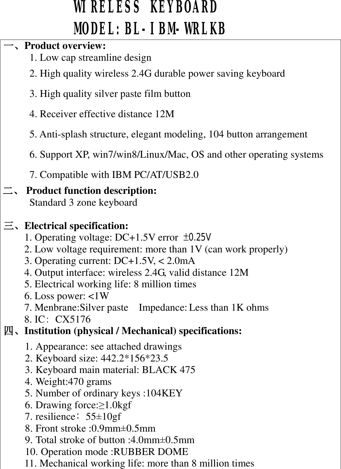  WIRELESS KEYBOARD  MODEL:BL-IBM-WRLKB  一、Product overview:    1. Low cap streamline design 2. High quality wireless 2.4G durable power saving keyboard 3. High quality silver paste film button 4. Receiver effective distance 12M 5. Anti-splash structure, elegant modeling, 104 button arrangement 6. Support XP, win7/win8/Linux/Mac, OS and other operating systems 7. Compatible with IBM PC/AT/USB2.0 二、 Product function description: Standard 3 zone keyboard  三、Electrical specification: 1. Operating voltage: DC+1.5V error  &plusmn;0.25V     2. Low voltage requirement: more than 1V (can work properly) 3. Operating current: DC+1.5V, < 2.0mA 4. Output interface: wireless 2.4G, valid distance 12M 5. Electrical working life: 8 million times 6. Loss power: <1W 7. Menbrane:Silver paste  Impedance: Less than 1K ohms 8. IC：CX5176 四、Institution (physical / Mechanical) specifications: 1. Appearance: see attached drawings 2. Keyboard size: 442.2*156*23.5 3. Keyboard main material: BLACK 475 4. Weight:470 grams 5. Number of ordinary keys :104KEY   6. Drawing force:&ge;1.0kgf 7. resilience﹕55&plusmn;10gf   8. Front stroke :0.9mm&plusmn;0.5mm  9. Total stroke of button :4.0mm&plusmn;0.5mm  10. Operation mode :RUBBER DOME 11. Mechanical working life: more than 8 million times  