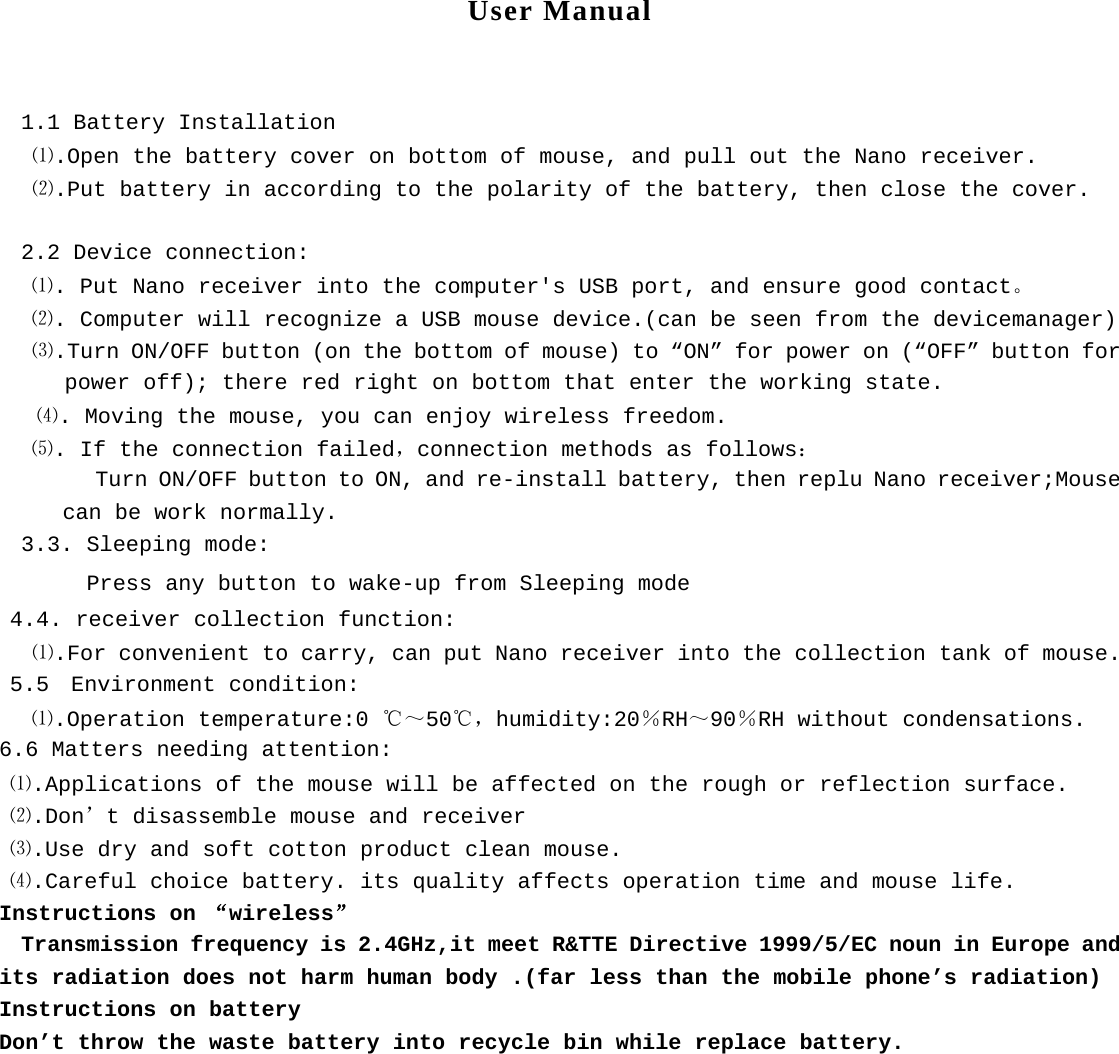 User Manual   1.1 Battery Installation    ⑴.Open the battery cover on bottom of mouse, and pull out the Nano receiver. ⑵.Put battery in according to the polarity of the battery, then close the cover.  2.2 Device connection:    ⑴. Put Nano receiver into the computer's USB port, and ensure good contact。    ⑵. Computer will recognize a USB mouse device.(can be seen from the devicemanager) ⑶.Turn ON/OFF button (on the bottom of mouse) to &ldquo;ON&rdquo; for power on (&ldquo;OFF&rdquo; button for power off); there red right on bottom that enter the working state.  ⑷. Moving the mouse, you can enjoy wireless freedom.     ⑸. If the connection failed，connection methods as follows： Turn ON/OFF button to ON, and re-install battery, then replu Nano receiver;Mouse can be work normally. 3.3. Sleeping mode: Press any button to wake-up from Sleeping mode  4.4. receiver collection function: ⑴.For convenient to carry, can put Nano receiver into the collection tank of mouse.  5.5  Environment condition:    ⑴.Operation temperature:0 ℃～50℃，humidity:20％RH～90％RH without condensations. 6.6 Matters needing attention:  ⑴.Applications of the mouse will be affected on the rough or reflection surface.  ⑵.Don&rsquo;t disassemble mouse and receiver  ⑶.Use dry and soft cotton product clean mouse.  ⑷.Careful choice battery. its quality affects operation time and mouse life. Instructions on &ldquo;wireless&rdquo;   Transmission frequency is 2.4GHz,it meet R&amp;TTE Directive 1999/5/EC noun in Europe and its radiation does not harm human body .(far less than the mobile phone&rsquo;s radiation) Instructions on battery Don&rsquo;t throw the waste battery into recycle bin while replace battery.  