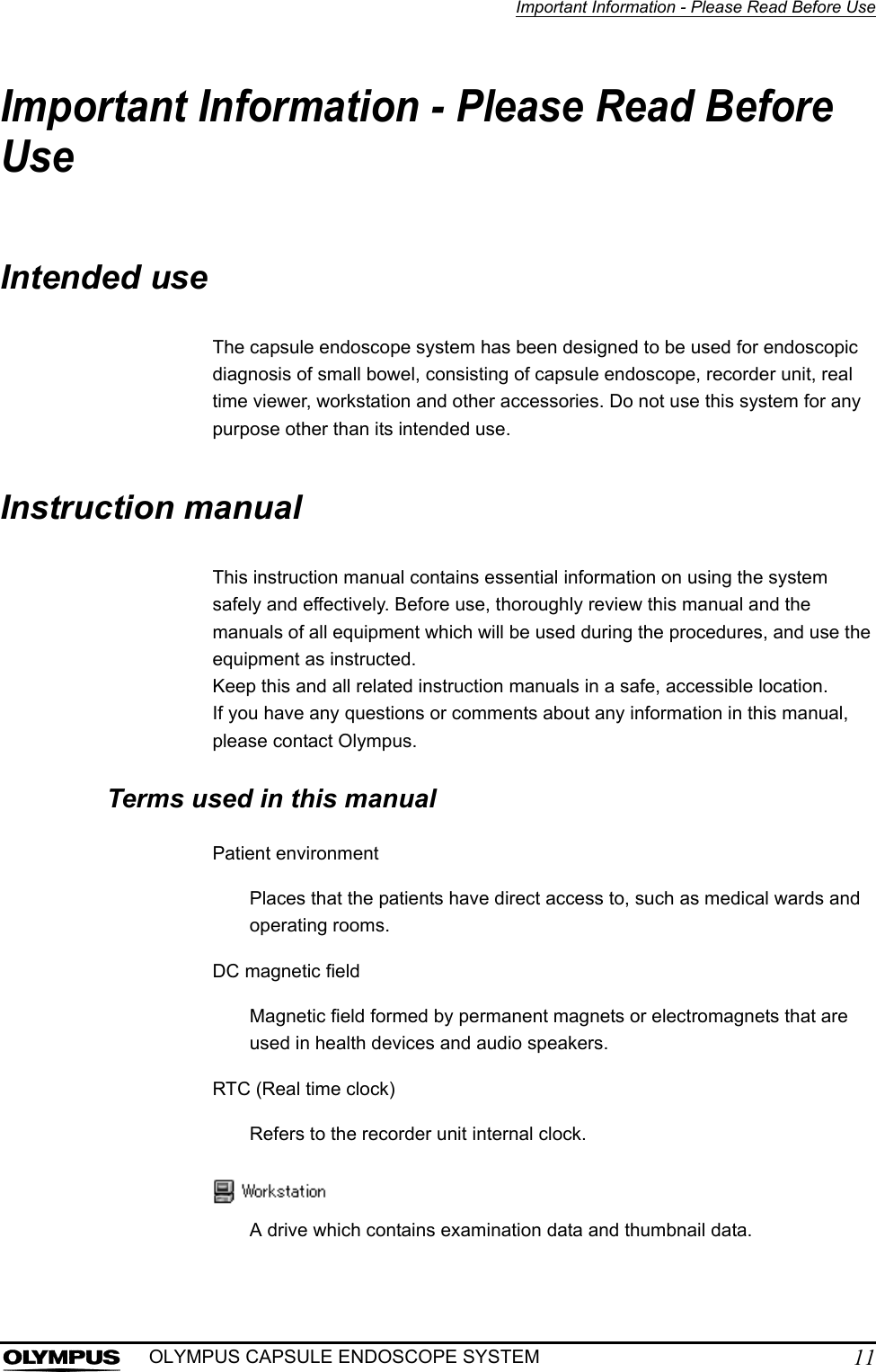 Important Information - Please Read Before Use11OLYMPUS CAPSULE ENDOSCOPE SYSTEMImportant Information - Please Read Before UseIntended useThe capsule endoscope system has been designed to be used for endoscopic diagnosis of small bowel, consisting of capsule endoscope, recorder unit, real time viewer, workstation and other accessories. Do not use this system for any purpose other than its intended use.Instruction manualThis instruction manual contains essential information on using the system safely and effectively. Before use, thoroughly review this manual and the manuals of all equipment which will be used during the procedures, and use the equipment as instructed.Keep this and all related instruction manuals in a safe, accessible location.If you have any questions or comments about any information in this manual, please contact Olympus.Terms used in this manualPatient environmentPlaces that the patients have direct access to, such as medical wards and operating rooms. DC magnetic fieldMagnetic field formed by permanent magnets or electromagnets that are used in health devices and audio speakers.RTC (Real time clock)Refers to the recorder unit internal clock.A drive which contains examination data and thumbnail data.