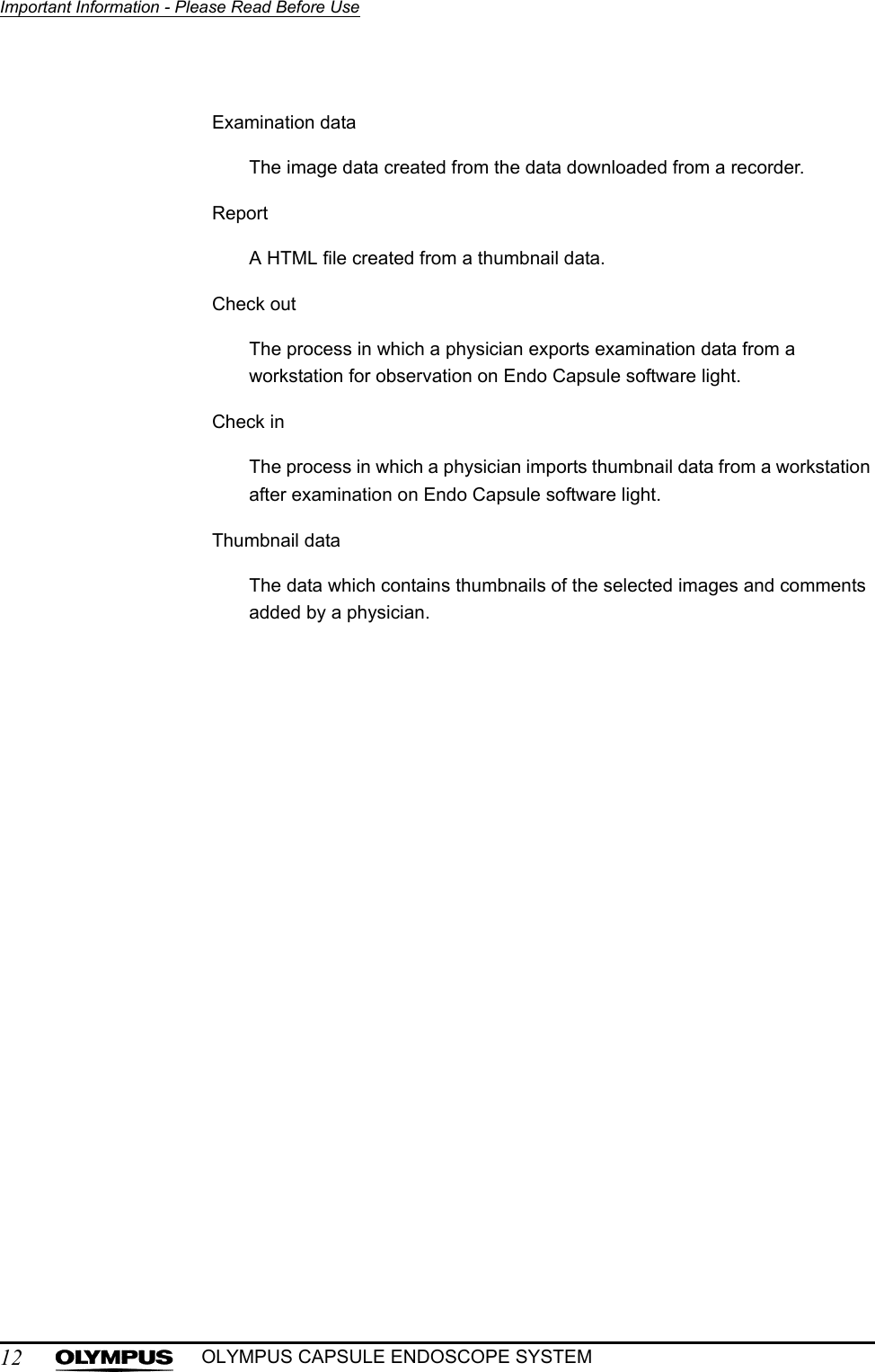 12Important Information - Please Read Before UseOLYMPUS CAPSULE ENDOSCOPE SYSTEMExamination dataThe image data created from the data downloaded from a recorder.ReportA HTML file created from a thumbnail data.Check outThe process in which a physician exports examination data from a workstation for observation on Endo Capsule software light.Check inThe process in which a physician imports thumbnail data from a workstation after examination on Endo Capsule software light.Thumbnail dataThe data which contains thumbnails of the selected images and comments added by a physician.