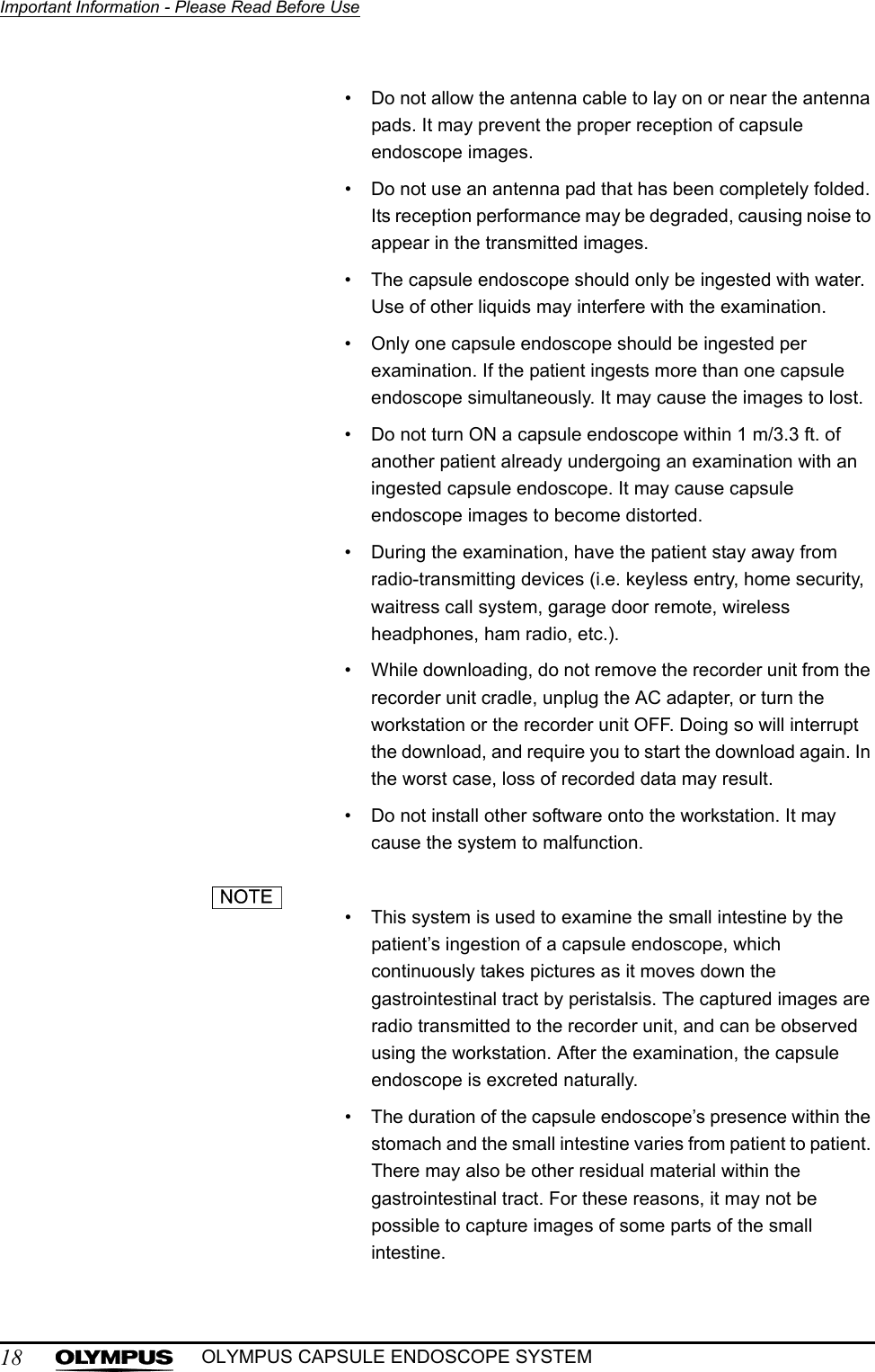 18Important Information - Please Read Before UseOLYMPUS CAPSULE ENDOSCOPE SYSTEM• Do not allow the antenna cable to lay on or near the antenna pads. It may prevent the proper reception of capsule endoscope images.• Do not use an antenna pad that has been completely folded. Its reception performance may be degraded, causing noise to appear in the transmitted images. • The capsule endoscope should only be ingested with water. Use of other liquids may interfere with the examination.• Only one capsule endoscope should be ingested per examination. If the patient ingests more than one capsule endoscope simultaneously. It may cause the images to lost.• Do not turn ON a capsule endoscope within 1 m/3.3 ft. of another patient already undergoing an examination with an ingested capsule endoscope. It may cause capsule endoscope images to become distorted.• During the examination, have the patient stay away from radio-transmitting devices (i.e. keyless entry, home security, waitress call system, garage door remote, wireless headphones, ham radio, etc.).• While downloading, do not remove the recorder unit from the recorder unit cradle, unplug the AC adapter, or turn the workstation or the recorder unit OFF. Doing so will interrupt the download, and require you to start the download again. In the worst case, loss of recorded data may result.• Do not install other software onto the workstation. It may cause the system to malfunction.• This system is used to examine the small intestine by the patient’s ingestion of a capsule endoscope, which continuously takes pictures as it moves down the gastrointestinal tract by peristalsis. The captured images are radio transmitted to the recorder unit, and can be observed using the workstation. After the examination, the capsule endoscope is excreted naturally.• The duration of the capsule endoscope’s presence within the stomach and the small intestine varies from patient to patient. There may also be other residual material within the gastrointestinal tract. For these reasons, it may not be possible to capture images of some parts of the small intestine.