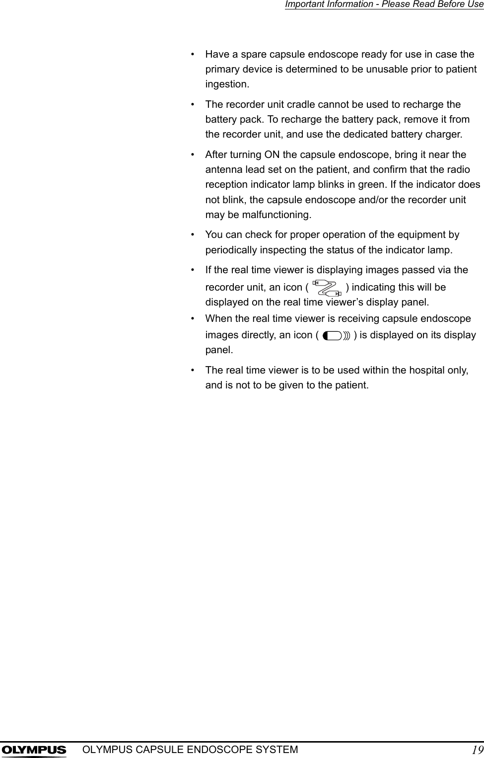 Important Information - Please Read Before Use19OLYMPUS CAPSULE ENDOSCOPE SYSTEM• Have a spare capsule endoscope ready for use in case the primary device is determined to be unusable prior to patient ingestion.• The recorder unit cradle cannot be used to recharge the battery pack. To recharge the battery pack, remove it from the recorder unit, and use the dedicated battery charger.• After turning ON the capsule endoscope, bring it near the antenna lead set on the patient, and confirm that the radio reception indicator lamp blinks in green. If the indicator does not blink, the capsule endoscope and/or the recorder unit may be malfunctioning.• You can check for proper operation of the equipment by periodically inspecting the status of the indicator lamp.• If the real time viewer is displaying images passed via the recorder unit, an icon (   ) indicating this will be displayed on the real time viewer’s display panel.• When the real time viewer is receiving capsule endoscope images directly, an icon (   ) is displayed on its display panel.• The real time viewer is to be used within the hospital only, and is not to be given to the patient.