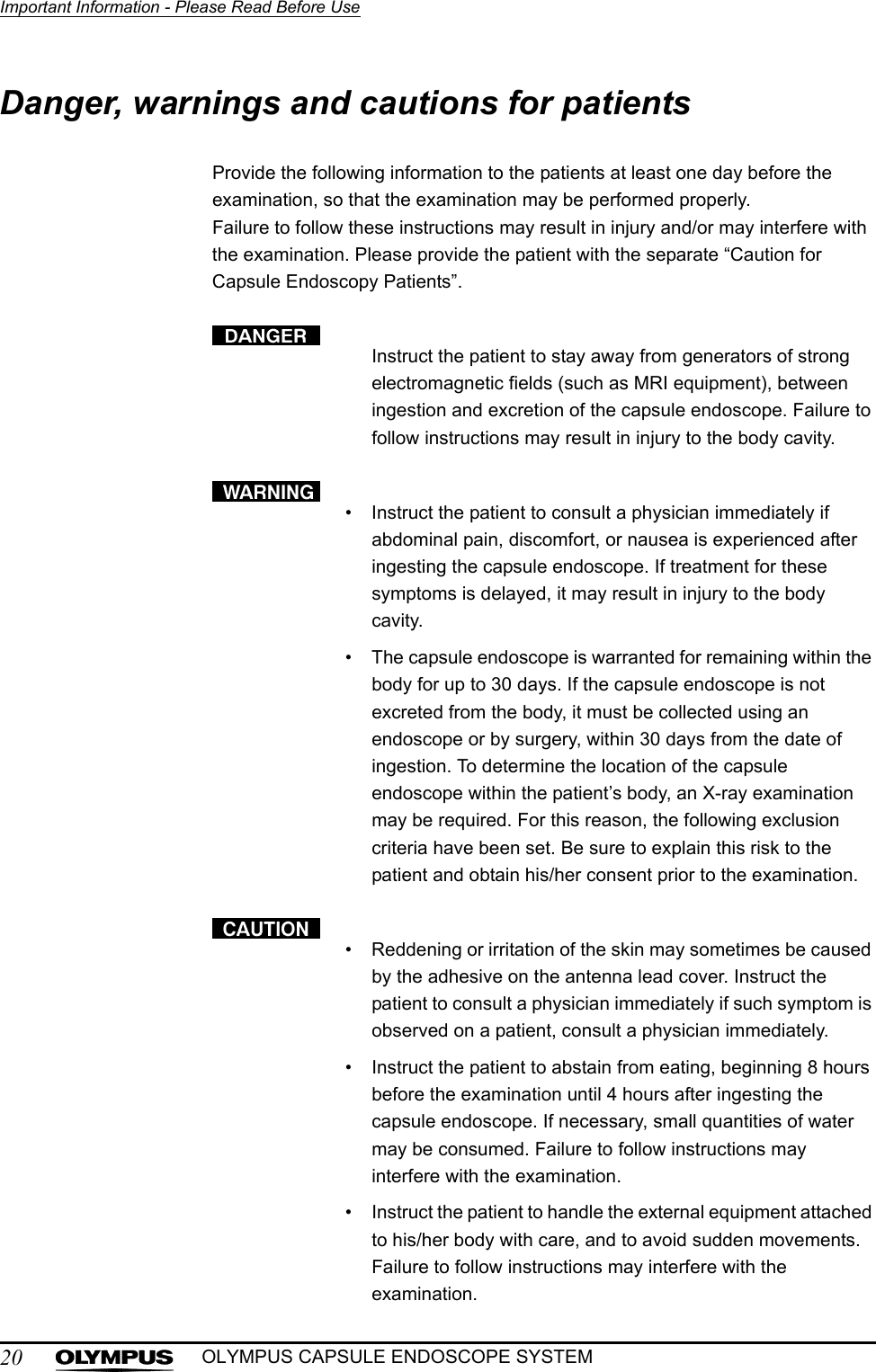 20Important Information - Please Read Before UseOLYMPUS CAPSULE ENDOSCOPE SYSTEMDanger, warnings and cautions for patientsProvide the following information to the patients at least one day before the examination, so that the examination may be performed properly. Failure to follow these instructions may result in injury and/or may interfere with the examination. Please provide the patient with the separate “Caution for Capsule Endoscopy Patients”.Instruct the patient to stay away from generators of strong electromagnetic fields (such as MRI equipment), between ingestion and excretion of the capsule endoscope. Failure to follow instructions may result in injury to the body cavity.• Instruct the patient to consult a physician immediately if abdominal pain, discomfort, or nausea is experienced after ingesting the capsule endoscope. If treatment for these symptoms is delayed, it may result in injury to the body cavity.• The capsule endoscope is warranted for remaining within the body for up to 30 days. If the capsule endoscope is not excreted from the body, it must be collected using an endoscope or by surgery, within 30 days from the date of ingestion. To determine the location of the capsule endoscope within the patient’s body, an X-ray examination may be required. For this reason, the following exclusion criteria have been set. Be sure to explain this risk to the patient and obtain his/her consent prior to the examination.• Reddening or irritation of the skin may sometimes be caused by the adhesive on the antenna lead cover. Instruct the patient to consult a physician immediately if such symptom is observed on a patient, consult a physician immediately.• Instruct the patient to abstain from eating, beginning 8 hours before the examination until 4 hours after ingesting the capsule endoscope. If necessary, small quantities of water may be consumed. Failure to follow instructions may interfere with the examination.• Instruct the patient to handle the external equipment attached to his/her body with care, and to avoid sudden movements. Failure to follow instructions may interfere with the examination.