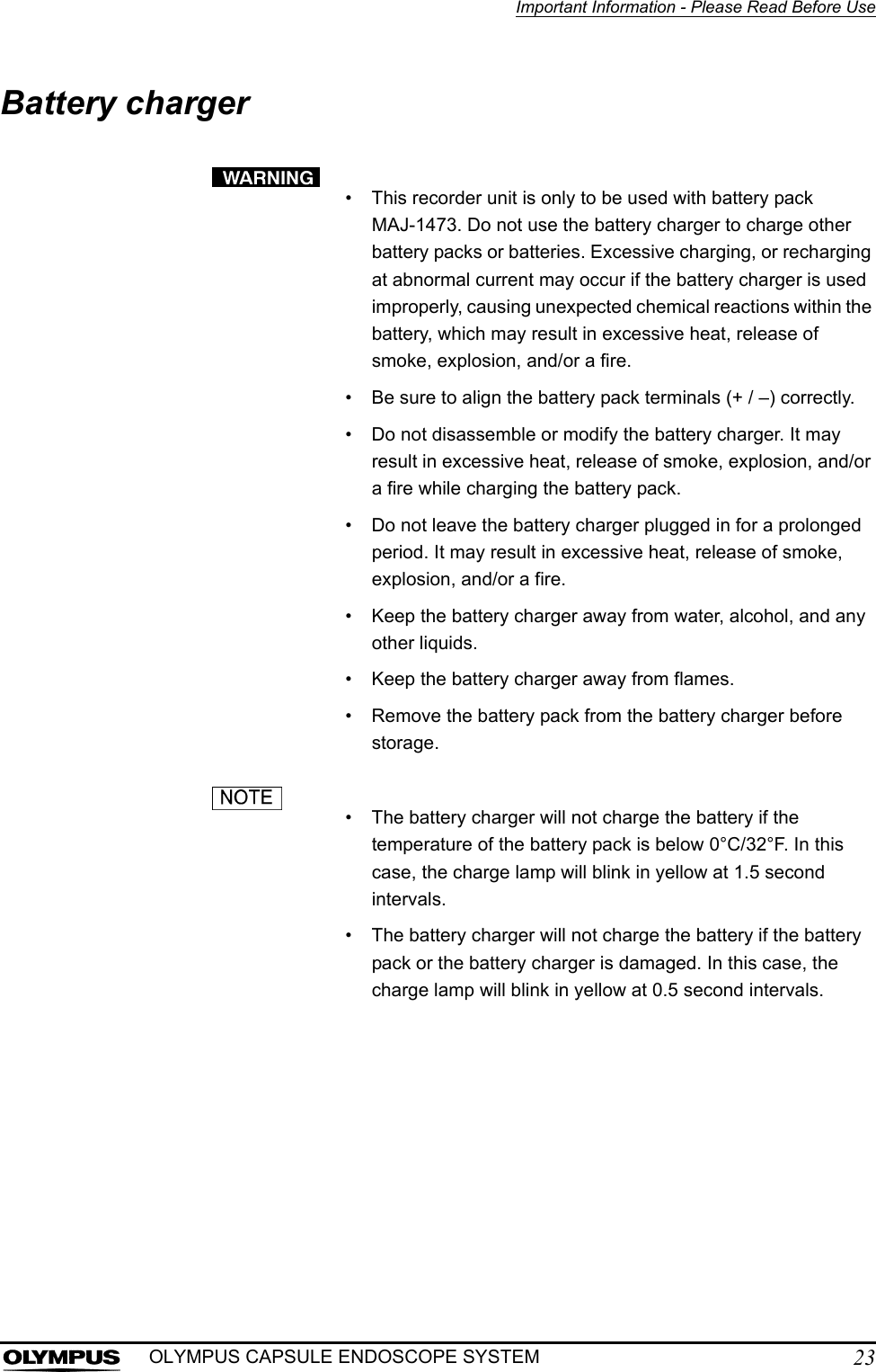 Important Information - Please Read Before Use23OLYMPUS CAPSULE ENDOSCOPE SYSTEMBattery charger• This recorder unit is only to be used with battery pack MAJ-1473. Do not use the battery charger to charge other battery packs or batteries. Excessive charging, or recharging at abnormal current may occur if the battery charger is used improperly, causing unexpected chemical reactions within the battery, which may result in excessive heat, release of smoke, explosion, and/or a fire.• Be sure to align the battery pack terminals (+ / –) correctly.• Do not disassemble or modify the battery charger. It may result in excessive heat, release of smoke, explosion, and/or a fire while charging the battery pack.• Do not leave the battery charger plugged in for a prolonged period. It may result in excessive heat, release of smoke, explosion, and/or a fire.• Keep the battery charger away from water, alcohol, and any other liquids.• Keep the battery charger away from flames.• Remove the battery pack from the battery charger before storage.• The battery charger will not charge the battery if the temperature of the battery pack is below 0°C/32°F. In this case, the charge lamp will blink in yellow at 1.5 second intervals.• The battery charger will not charge the battery if the battery pack or the battery charger is damaged. In this case, the charge lamp will blink in yellow at 0.5 second intervals.