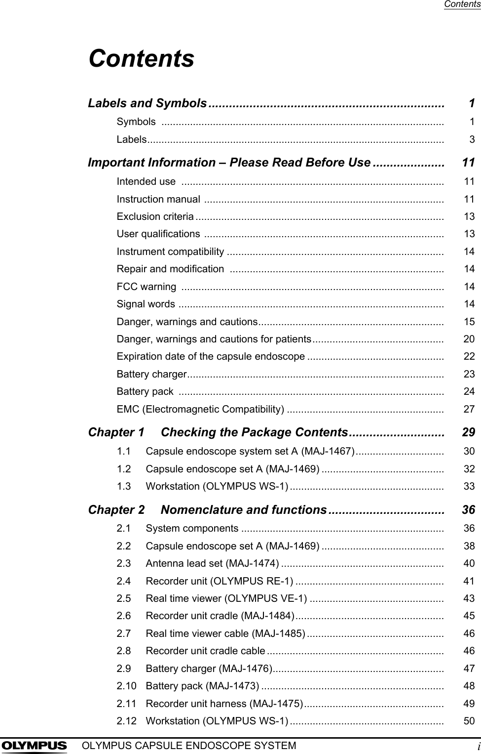 ContentsiOLYMPUS CAPSULE ENDOSCOPE SYSTEMContentsLabels and Symbols ..................................................................... 1Symbols ................................................................................................... 1Labels........................................................................................................ 3Important Information – Please Read Before Use ..................... 11Intended use  ............................................................................................ 11Instruction manual .................................................................................... 11Exclusion criteria ....................................................................................... 13User qualifications .................................................................................... 13Instrument compatibility ............................................................................ 14Repair and modification  ........................................................................... 14FCC warning  ............................................................................................ 14Signal words ............................................................................................. 14Danger, warnings and cautions................................................................. 15Danger, warnings and cautions for patients.............................................. 20Expiration date of the capsule endoscope ................................................ 22Battery charger.......................................................................................... 23Battery pack  ............................................................................................. 24EMC (Electromagnetic Compatibility) ....................................................... 27Chapter 1 Checking the Package Contents............................ 291.1 Capsule endoscope system set A (MAJ-1467)............................... 301.2 Capsule endoscope set A (MAJ-1469) ........................................... 321.3 Workstation (OLYMPUS WS-1) ...................................................... 33Chapter 2 Nomenclature and functions .................................. 362.1 System components ....................................................................... 362.2 Capsule endoscope set A (MAJ-1469) ........................................... 382.3 Antenna lead set (MAJ-1474) ......................................................... 402.4 Recorder unit (OLYMPUS RE-1) .................................................... 412.5 Real time viewer (OLYMPUS VE-1) ............................................... 432.6 Recorder unit cradle (MAJ-1484).................................................... 452.7 Real time viewer cable (MAJ-1485) ................................................ 462.8 Recorder unit cradle cable .............................................................. 462.9 Battery charger (MAJ-1476)............................................................ 472.10 Battery pack (MAJ-1473) ................................................................ 482.11 Recorder unit harness (MAJ-1475)................................................. 492.12 Workstation (OLYMPUS WS-1) ...................................................... 50