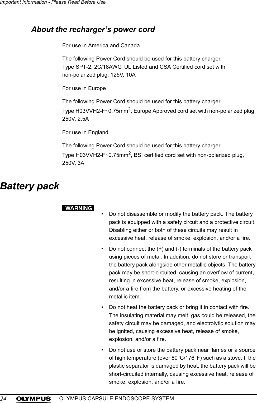 24Important Information - Please Read Before UseOLYMPUS CAPSULE ENDOSCOPE SYSTEMAbout the recharger’s power cordFor use in America and CanadaThe following Power Cord should be used for this battery charger.Type SPT-2, 2C/18AWG, UL Listed and CSA Certified cord set with non-polarized plug, 125V, 10AFor use in EuropeThe following Power Cord should be used for this battery charger.Type H03VVH2-F~0.75mm2, Europe Approved cord set with non-polarized plug, 250V, 2.5AFor use in EnglandThe following Power Cord should be used for this battery charger.Type H03VVH2-F~0.75mm2, BSI certified cord set with non-polarized plug, 250V, 3ABattery pack• Do not disassemble or modify the battery pack. The battery pack is equipped with a safety circuit and a protective circuit. Disabling either or both of these circuits may result in excessive heat, release of smoke, explosion, and/or a fire.• Do not connect the (+) and (-) terminals of the battery pack using pieces of metal. In addition, do not store or transport the battery pack alongside other metallic objects. The battery pack may be short-circuited, causing an overflow of current, resulting in excessive heat, release of smoke, explosion, and/or a fire from the battery, or excessive heating of the metallic item.• Do not heat the battery pack or bring it in contact with fire. The insulating material may melt, gas could be released, the safety circuit may be damaged, and electrolytic solution may be ignited, causing excessive heat, release of smoke, explosion, and/or a fire.• Do not use or store the battery pack near flames or a source of high temperature (over 80°C/176°F) such as a stove. If the plastic separator is damaged by heat, the battery pack will be short-circuited internally, causing excessive heat, release of smoke, explosion, and/or a fire.