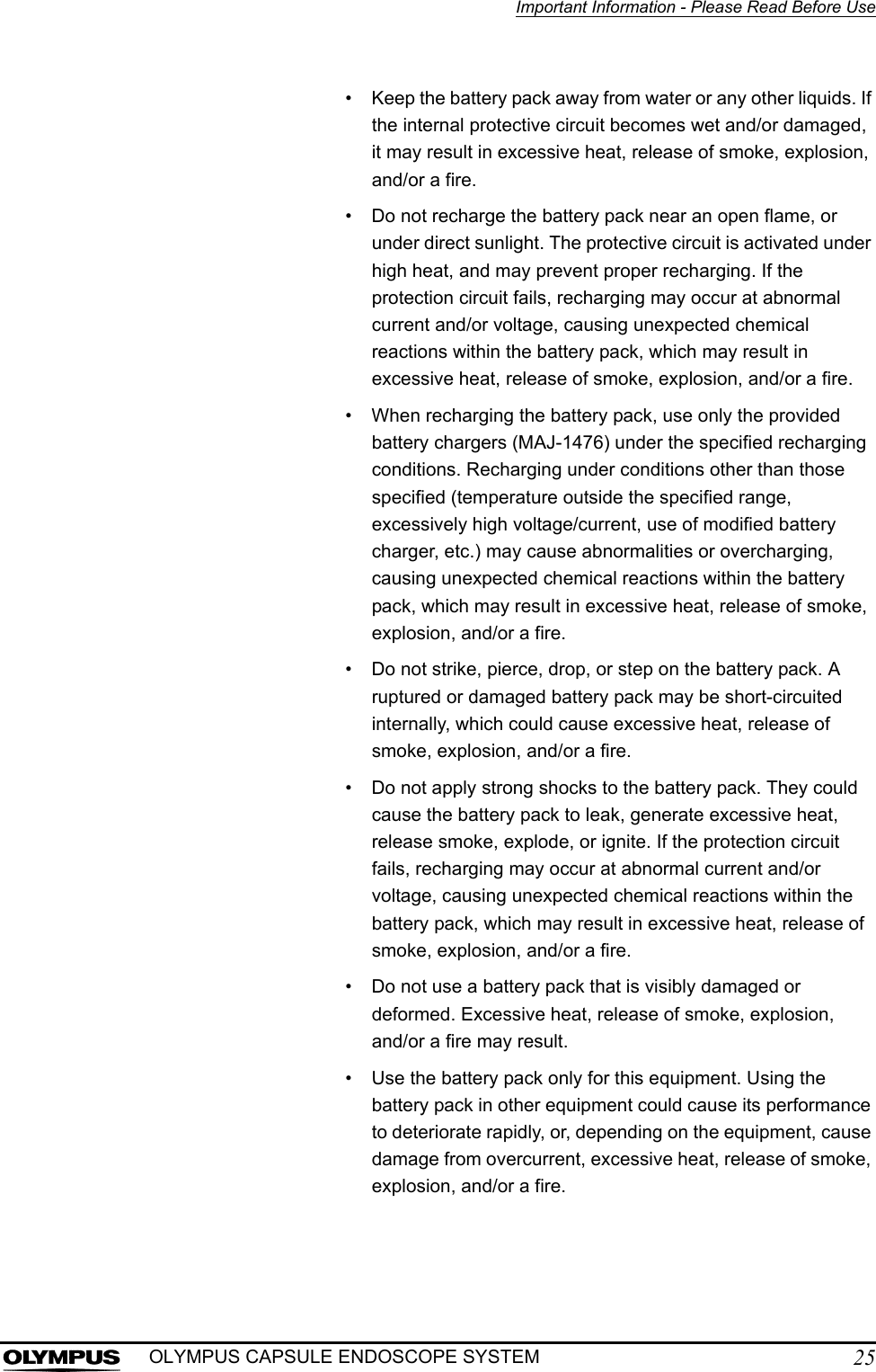 Important Information - Please Read Before Use25OLYMPUS CAPSULE ENDOSCOPE SYSTEM• Keep the battery pack away from water or any other liquids. If the internal protective circuit becomes wet and/or damaged, it may result in excessive heat, release of smoke, explosion, and/or a fire.• Do not recharge the battery pack near an open flame, or under direct sunlight. The protective circuit is activated under high heat, and may prevent proper recharging. If the protection circuit fails, recharging may occur at abnormal current and/or voltage, causing unexpected chemical reactions within the battery pack, which may result in excessive heat, release of smoke, explosion, and/or a fire.• When recharging the battery pack, use only the provided battery chargers (MAJ-1476) under the specified recharging conditions. Recharging under conditions other than those specified (temperature outside the specified range, excessively high voltage/current, use of modified battery charger, etc.) may cause abnormalities or overcharging, causing unexpected chemical reactions within the battery pack, which may result in excessive heat, release of smoke, explosion, and/or a fire.• Do not strike, pierce, drop, or step on the battery pack. A ruptured or damaged battery pack may be short-circuited internally, which could cause excessive heat, release of smoke, explosion, and/or a fire.• Do not apply strong shocks to the battery pack. They could cause the battery pack to leak, generate excessive heat, release smoke, explode, or ignite. If the protection circuit fails, recharging may occur at abnormal current and/or voltage, causing unexpected chemical reactions within the battery pack, which may result in excessive heat, release of smoke, explosion, and/or a fire.• Do not use a battery pack that is visibly damaged or deformed. Excessive heat, release of smoke, explosion, and/or a fire may result.• Use the battery pack only for this equipment. Using the battery pack in other equipment could cause its performance to deteriorate rapidly, or, depending on the equipment, cause damage from overcurrent, excessive heat, release of smoke, explosion, and/or a fire.