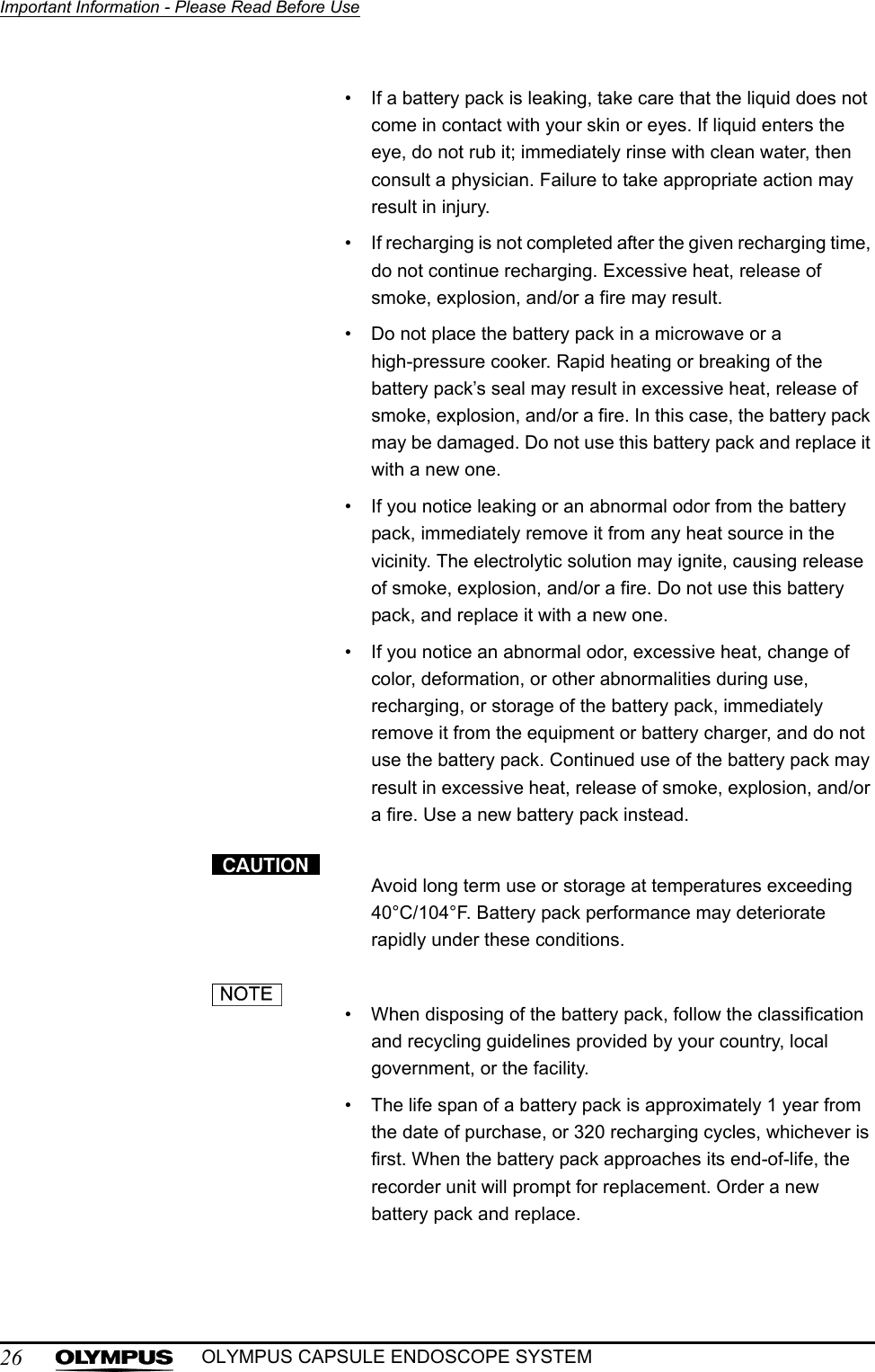 26Important Information - Please Read Before UseOLYMPUS CAPSULE ENDOSCOPE SYSTEM• If a battery pack is leaking, take care that the liquid does not come in contact with your skin or eyes. If liquid enters the eye, do not rub it; immediately rinse with clean water, then consult a physician. Failure to take appropriate action may result in injury.• If recharging is not completed after the given recharging time, do not continue recharging. Excessive heat, release of smoke, explosion, and/or a fire may result.• Do not place the battery pack in a microwave or a high-pressure cooker. Rapid heating or breaking of the battery pack’s seal may result in excessive heat, release of smoke, explosion, and/or a fire. In this case, the battery pack may be damaged. Do not use this battery pack and replace it with a new one.• If you notice leaking or an abnormal odor from the battery pack, immediately remove it from any heat source in the vicinity. The electrolytic solution may ignite, causing release of smoke, explosion, and/or a fire. Do not use this battery pack, and replace it with a new one.• If you notice an abnormal odor, excessive heat, change of color, deformation, or other abnormalities during use, recharging, or storage of the battery pack, immediately remove it from the equipment or battery charger, and do not use the battery pack. Continued use of the battery pack may result in excessive heat, release of smoke, explosion, and/or a fire. Use a new battery pack instead.Avoid long term use or storage at temperatures exceeding 40°C/104°F. Battery pack performance may deteriorate rapidly under these conditions.• When disposing of the battery pack, follow the classification and recycling guidelines provided by your country, local government, or the facility.• The life span of a battery pack is approximately 1 year from the date of purchase, or 320 recharging cycles, whichever is first. When the battery pack approaches its end-of-life, the recorder unit will prompt for replacement. Order a new battery pack and replace.