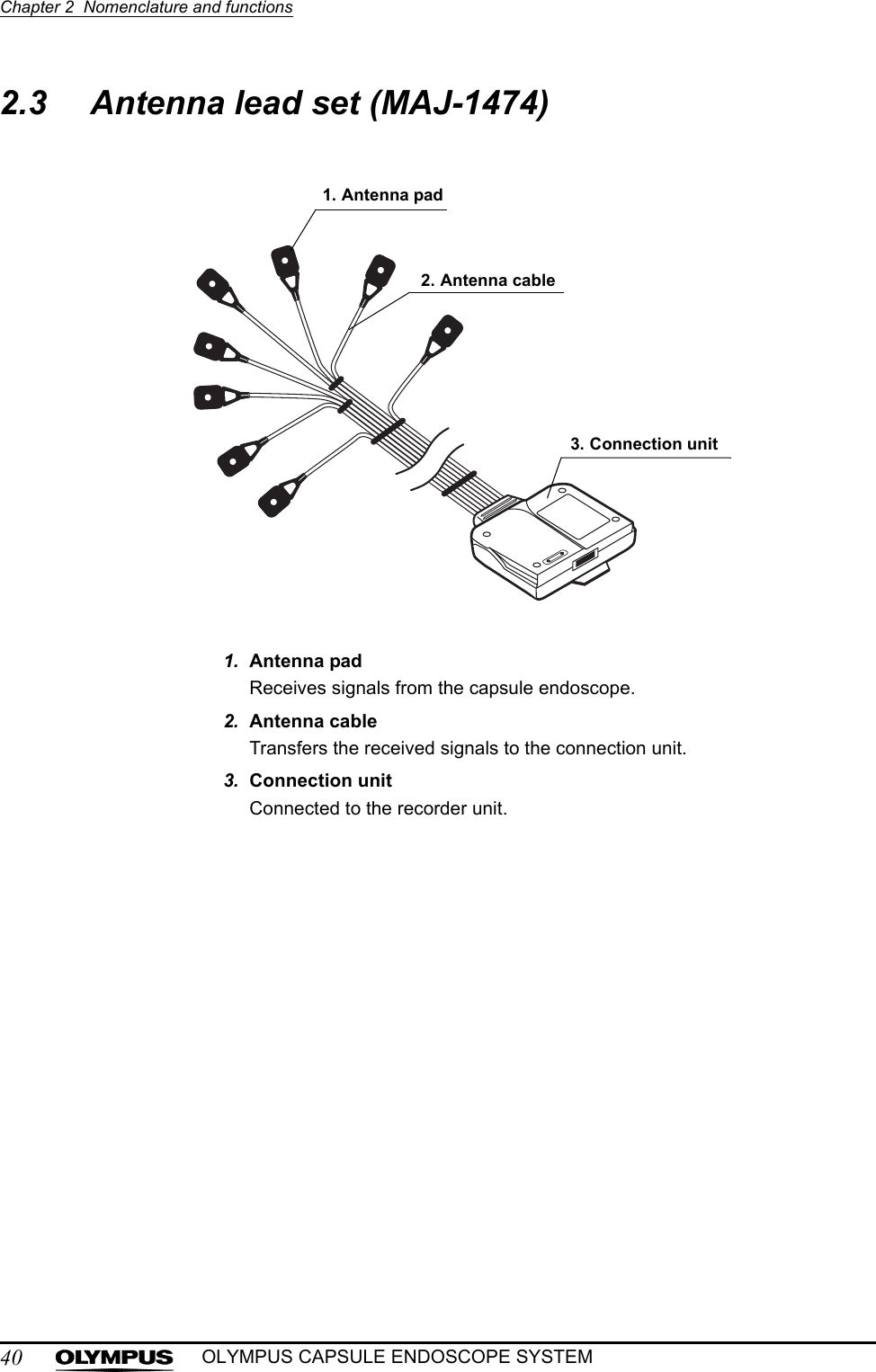 40Chapter 2  Nomenclature and functionsOLYMPUS CAPSULE ENDOSCOPE SYSTEM2.3 Antenna lead set (MAJ-1474)1. Antenna padReceives signals from the capsule endoscope.2. Antenna cableTransfers the received signals to the connection unit.3. Connection unitConnected to the recorder unit.1. Antenna pad2. Antenna cable3. Connection unit