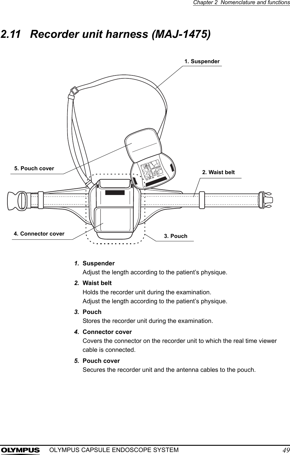 Chapter 2  Nomenclature and functions49OLYMPUS CAPSULE ENDOSCOPE SYSTEM2.11 Recorder unit harness (MAJ-1475)1. SuspenderAdjust the length according to the patient’s physique.2. Waist beltHolds the recorder unit during the examination.Adjust the length according to the patient’s physique.3. PouchStores the recorder unit during the examination.4. Connector coverCovers the connector on the recorder unit to which the real time viewer cable is connected.5. Pouch coverSecures the recorder unit and the antenna cables to the pouch.1. Suspender3. Pouch2. Waist belt5. Pouch cover4. Connector cover