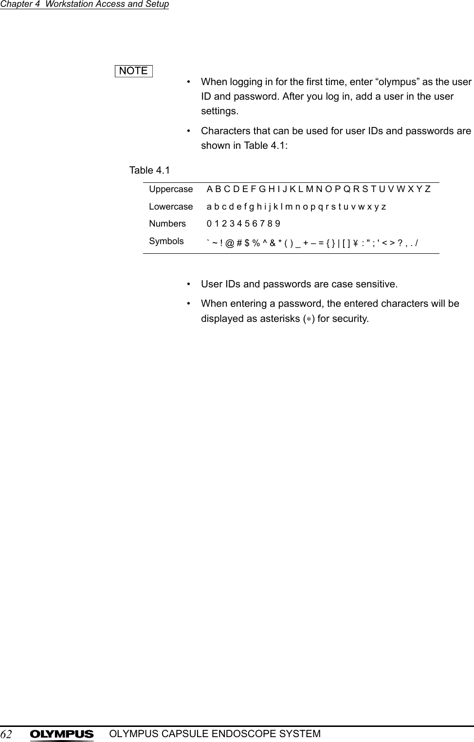 62Chapter 4  Workstation Access and SetupOLYMPUS CAPSULE ENDOSCOPE SYSTEM• When logging in for the first time, enter “olympus” as the user ID and password. After you log in, add a user in the user settings.• Characters that can be used for user IDs and passwords are shown in Table 4.1:Table 4.1• User IDs and passwords are case sensitive.• When entering a password, the entered characters will be displayed as asterisks (∗) for security.Uppercase A B C D E F G H I J K L M N O P Q R S T U V W X Y ZLowercase a b c d e f g h i j k l m n o p q r s t u v w x y zNumbers 0 1 2 3 4 5 6 7 8 9Symbols ` ~ ! @ # $ % ^ &amp; * ( ) _ + – = { } | [ ]   : &quot; ; &apos; &lt; &gt; ? , . /