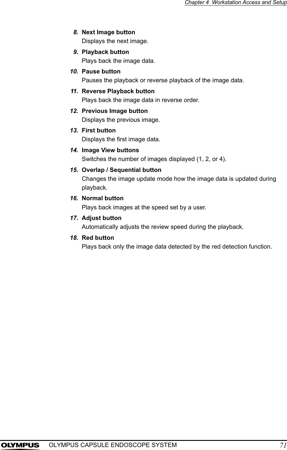 Chapter 4  Workstation Access and Setup71OLYMPUS CAPSULE ENDOSCOPE SYSTEM8. Next Image buttonDisplays the next image. 9. Playback buttonPlays back the image data. 10. Pause buttonPauses the playback or reverse playback of the image data. 11. Reverse Playback buttonPlays back the image data in reverse order. 12. Previous Image buttonDisplays the previous image. 13. First buttonDisplays the first image data. 14. Image View buttonsSwitches the number of images displayed (1, 2, or 4). 15. Overlap / Sequential buttonChanges the image update mode how the image data is updated during playback. 16. Normal buttonPlays back images at the speed set by a user. 17. Adjust buttonAutomatically adjusts the review speed during the playback. 18. Red buttonPlays back only the image data detected by the red detection function. 