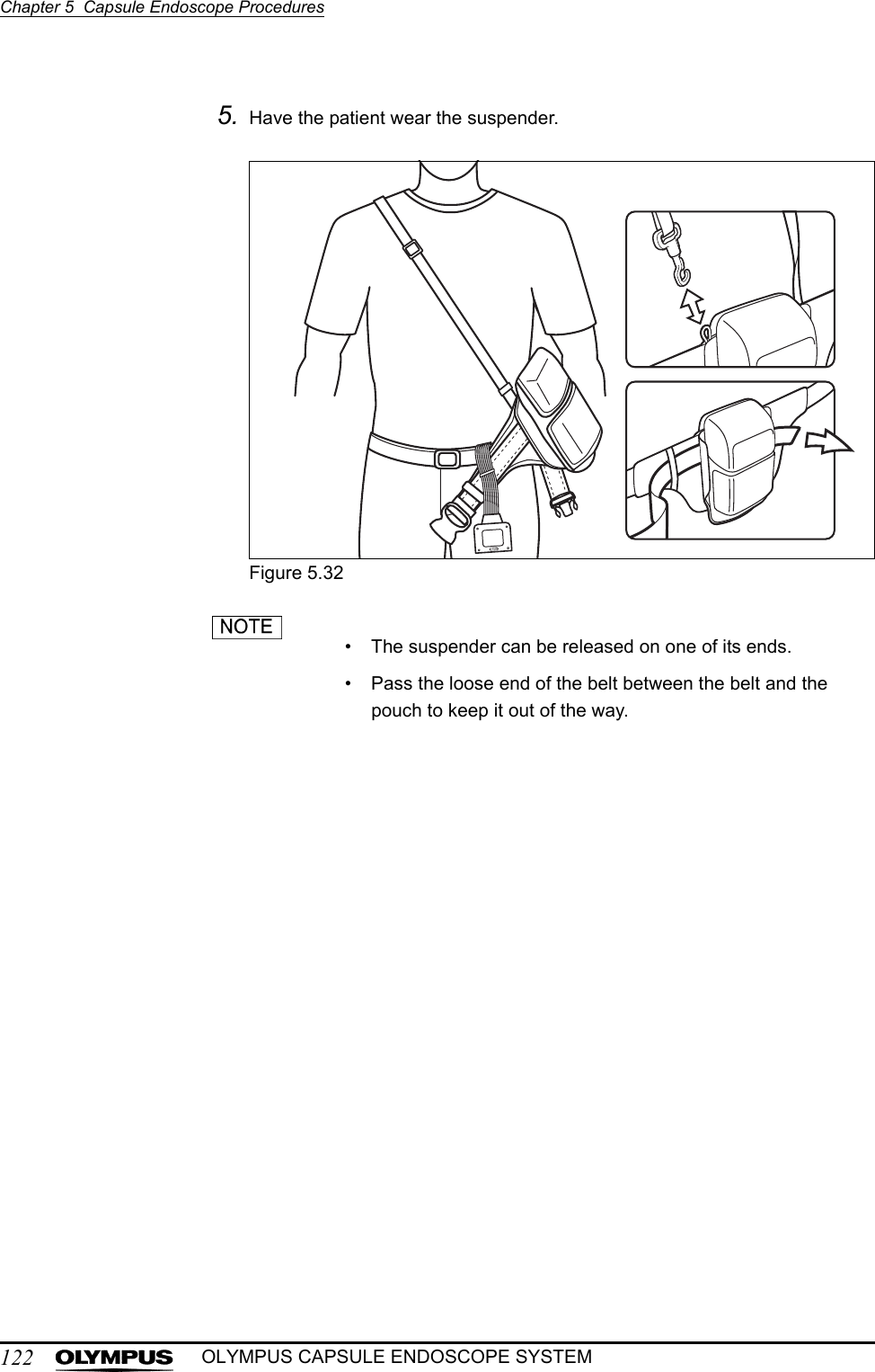122Chapter 5  Capsule Endoscope ProceduresOLYMPUS CAPSULE ENDOSCOPE SYSTEM5. Have the patient wear the suspender.Figure 5.32• The suspender can be released on one of its ends.• Pass the loose end of the belt between the belt and the pouch to keep it out of the way.