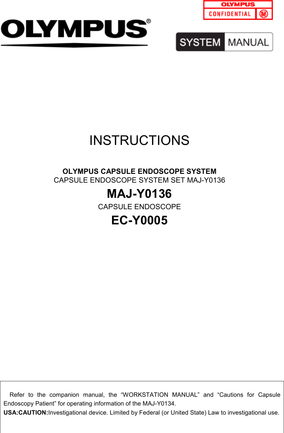 OLYMPUS CAPSULE ENDOSCOPE SYSTEM SYSTEM MANUAL                                   1            INSTRUCTIONS  OLYMPUS CAPSULE ENDOSCOPE SYSTEM CAPSULE ENDOSCOPE SYSTEM SET MAJ-Y0136 MAJ-Y0136 CAPSULE ENDOSCOPE   EC-Y0005               Refer  to  the  companion  manual,  the  “WORKSTATION  MANUAL”  and  “Cautions  for  Capsule Endoscopy Patient” for operating information of the MAJ-Y0134. USA:CAUTION:Investigational device. Limited by Federal (or United State) Law to investigational use.   