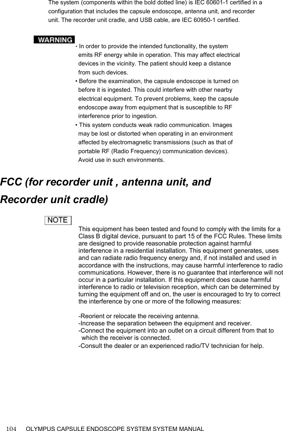    104   OLYMPUS CAPSULE ENDOSCOPE SYSTEM SYSTEM MANUAL                                                         The system (components within the bold dotted line) is IEC 60601-1 certified in a configuration that includes the capsule endoscope, antenna unit, and recorder unit. The recorder unit cradle, and USB cable, are IEC 60950-1 certified.   • In order to provide the intended functionality, the system emits RF energy while in operation. This may affect electrical devices in the vicinity. The patient should keep a distance from such devices. • Before the examination, the capsule endoscope is turned on before it is ingested. This could interfere with other nearby electrical equipment. To prevent problems, keep the capsule endoscope away from equipment that is susceptible to RF interference prior to ingestion. • This system conducts weak radio communication. Images may be lost or distorted when operating in an environment affected by electromagnetic transmissions (such as that of portable RF (Radio Frequency) communication devices). Avoid use in such environments.  FCC (for recorder unit , antenna unit, and   Recorder unit cradle)  This equipment has been tested and found to comply with the limits for a Class B digital device, pursuant to part 15 of the FCC Rules. These limits are designed to provide reasonable protection against harmful interference in a residential installation. This equipment generates, uses and can radiate radio frequency energy and, if not installed and used in accordance with the instructions, may cause harmful interference to radio communications. However, there is no guarantee that interference will not occur in a particular installation. If this equipment does cause harmful interference to radio or television reception, which can be determined by turning the equipment off and on, the user is encouraged to try to correct the interference by one or more of the following measures:  -Reorient or relocate the receiving antenna. -Increase the separation between the equipment and receiver. -Connect the equipment into an outlet on a circuit different from that to which the receiver is connected. -Consult the dealer or an experienced radio/TV technician for help.         