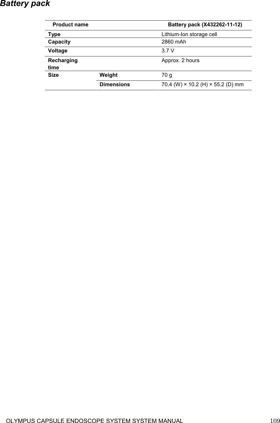     OLYMPUS CAPSULE ENDOSCOPE SYSTEM SYSTEM MANUAL                            109  Battery pack  Product name   Battery pack (X432262-11-12) Type    Lithium-Ion storage cell Capacity    2860 mAh Voltage    3.7 V Recharging time   Approx. 2 hours Weight  70 g Size Dimensions  70.4 (W) × 10.2 (H) × 55.2 (D) mm            