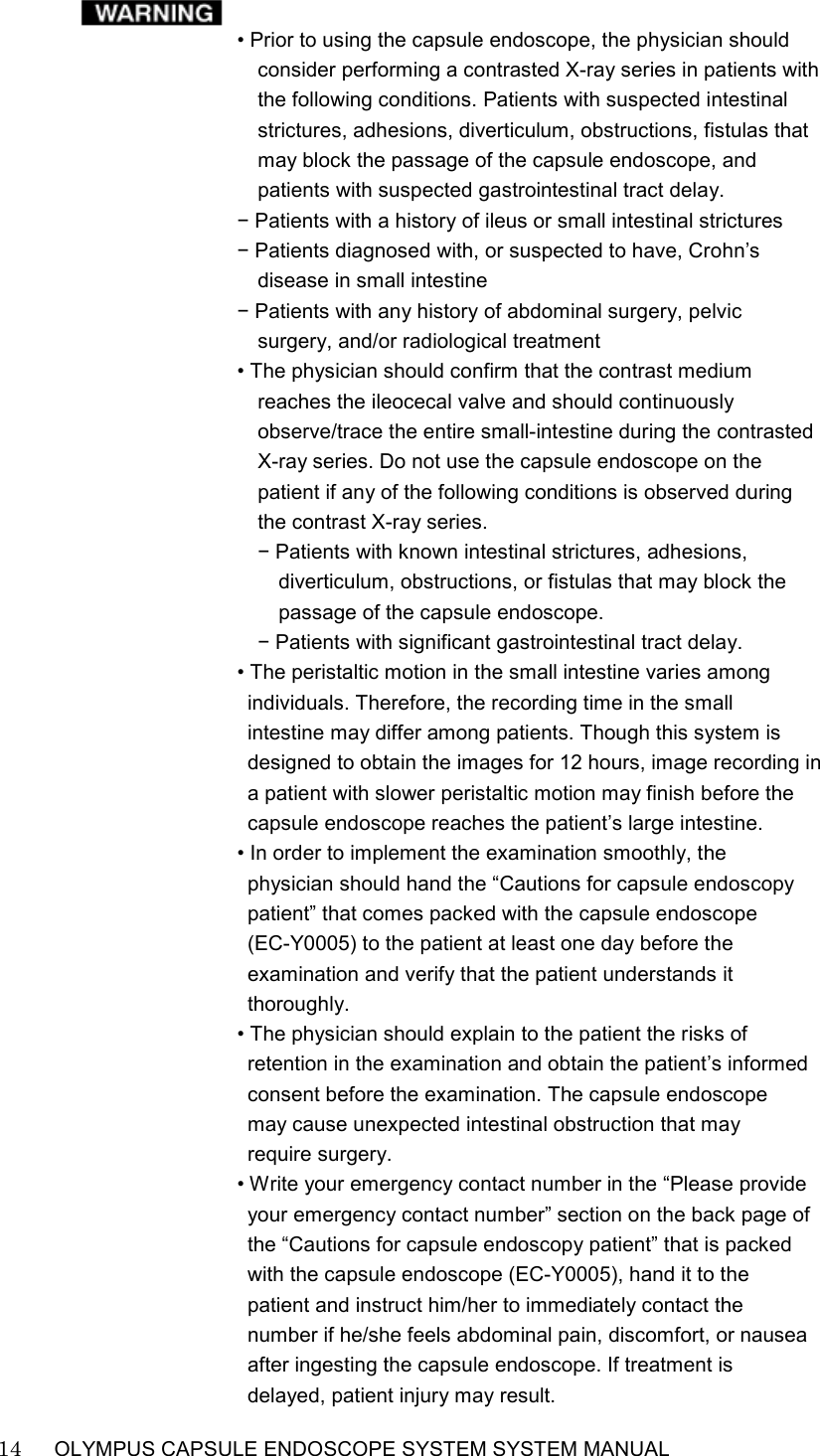    14   OLYMPUS CAPSULE ENDOSCOPE SYSTEM SYSTEM MANUAL                                                           • Prior to using the capsule endoscope, the physician should consider performing a contrasted X-ray series in patients with the following conditions. Patients with suspected intestinal strictures, adhesions, diverticulum, obstructions, fistulas that may block the passage of the capsule endoscope, and patients with suspected gastrointestinal tract delay. − Patients with a history of ileus or small intestinal strictures − Patients diagnosed with, or suspected to have, Crohn’s disease in small intestine − Patients with any history of abdominal surgery, pelvic surgery, and/or radiological treatment • The physician should confirm that the contrast medium reaches the ileocecal valve and should continuously observe/trace the entire small-intestine during the contrasted X-ray series. Do not use the capsule endoscope on the patient if any of the following conditions is observed during the contrast X-ray series. − Patients with known intestinal strictures, adhesions, diverticulum, obstructions, or fistulas that may block the passage of the capsule endoscope. − Patients with significant gastrointestinal tract delay. • The peristaltic motion in the small intestine varies among individuals. Therefore, the recording time in the small intestine may differ among patients. Though this system is designed to obtain the images for 12 hours, image recording in a patient with slower peristaltic motion may finish before the capsule endoscope reaches the patient’s large intestine. • In order to implement the examination smoothly, the physician should hand the “Cautions for capsule endoscopy patient” that comes packed with the capsule endoscope   (EC-Y0005) to the patient at least one day before the examination and verify that the patient understands it thoroughly. • The physician should explain to the patient the risks of retention in the examination and obtain the patient’s informed consent before the examination. The capsule endoscope may cause unexpected intestinal obstruction that may require surgery. • Write your emergency contact number in the “Please provide your emergency contact number” section on the back page of the “Cautions for capsule endoscopy patient” that is packed with the capsule endoscope (EC-Y0005), hand it to the patient and instruct him/her to immediately contact the number if he/she feels abdominal pain, discomfort, or nausea after ingesting the capsule endoscope. If treatment is delayed, patient injury may result. 