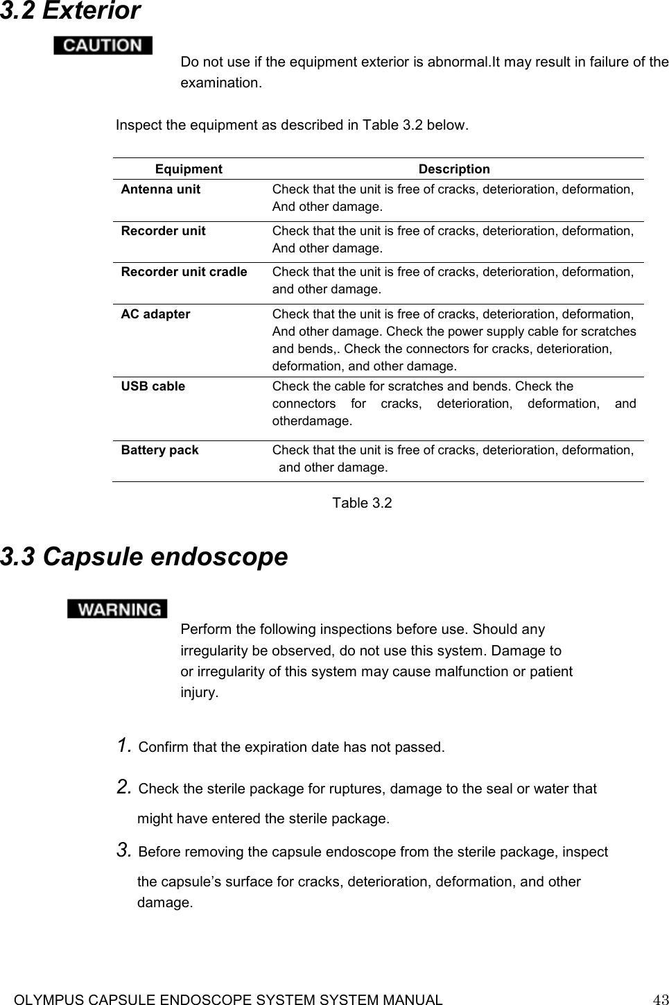     OLYMPUS CAPSULE ENDOSCOPE SYSTEM SYSTEM MANUAL                            43   3.2 Exterior  Do not use if the equipment exterior is abnormal.It may result in failure of the examination.  Inspect the equipment as described in Table 3.2 below.                  Table 3.2  3.3 Capsule endoscope   Perform the following inspections before use. Should any irregularity be observed, do not use this system. Damage to or irregularity of this system may cause malfunction or patient injury.  1. Confirm that the expiration date has not passed. 2. Check the sterile package for ruptures, damage to the seal or water that might have entered the sterile package. 3. Before removing the capsule endoscope from the sterile package, inspect the capsule’s surface for cracks, deterioration, deformation, and other damage.    Equipment  Description Antenna unit    Check that the unit is free of cracks, deterioration, deformation, And other damage. Recorder unit  Check that the unit is free of cracks, deterioration, deformation, And other damage. Recorder unit cradle  Check that the unit is free of cracks, deterioration, deformation,  and other damage.   AC adapter  Check that the unit is free of cracks, deterioration, deformation, And other damage. Check the power supply cable for scratches and bends,. Check the connectors for cracks, deterioration,   deformation, and other damage. USB cable  Check the cable for scratches and bends. Check the connectors  for  cracks,  deterioration,  deformation,  and otherdamage. Battery pack  Check that the unit is free of cracks, deterioration, deformation,  and other damage. 