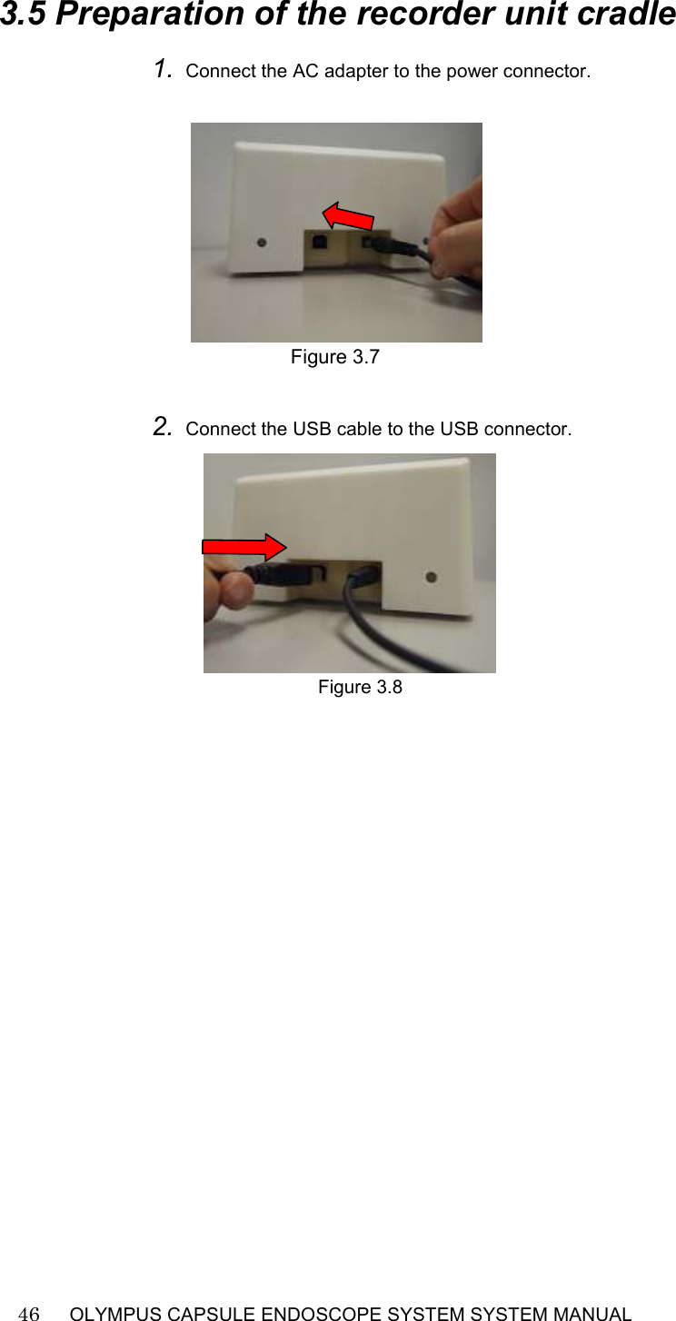    46   OLYMPUS CAPSULE ENDOSCOPE SYSTEM SYSTEM MANUAL                                                          3.5 Preparation of the recorder unit cradle 1. Connect the AC adapter to the power connector.         Figure 3.7  2. Connect the USB cable to the USB connector.                Figure 3.8   