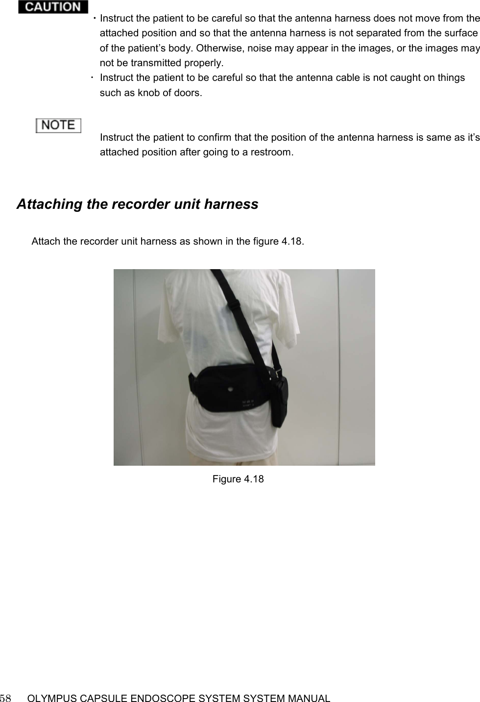    58   OLYMPUS CAPSULE ENDOSCOPE SYSTEM SYSTEM MANUAL                                                            ・Instruct the patient to be careful so that the antenna harness does not move from the attached position and so that the antenna harness is not separated from the surface of the patient’s body. Otherwise, noise may appear in the images, or the images may not be transmitted properly. ･  Instruct the patient to be careful so that the antenna cable is not caught on things such as knob of doors.   Instruct the patient to confirm that the position of the antenna harness is same as it’s attached position after going to a restroom.       Attaching the recorder unit harness  Attach the recorder unit harness as shown in the figure 4.18.     Figure 4.18  