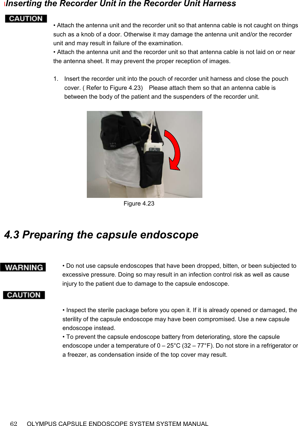    62   OLYMPUS CAPSULE ENDOSCOPE SYSTEM SYSTEM MANUAL                                                          IInserting the Recorder Unit in the Recorder Unit Harness  • Attach the antenna unit and the recorder unit so that antenna cable is not caught on things such as a knob of a door. Otherwise it may damage the antenna unit and/or the recorder unit and may result in failure of the examination. • Attach the antenna unit and the recorder unit so that antenna cable is not laid on or near the antenna sheet. It may prevent the proper reception of images.  1.  Insert the recorder unit into the pouch of recorder unit harness and close the pouch cover. ( Refer to Figure 4.23)    Please attach them so that an antenna cable is between the body of the patient and the suspenders of the recorder unit.                                                                           Figure 4.23   4.3 Preparing the capsule endoscope   • Do not use capsule endoscopes that have been dropped, bitten, or been subjected to excessive pressure. Doing so may result in an infection control risk as well as cause injury to the patient due to damage to the capsule endoscope.   • Inspect the sterile package before you open it. If it is already opened or damaged, the sterility of the capsule endoscope may have been compromised. Use a new capsule endoscope instead. • To prevent the capsule endoscope battery from deteriorating, store the capsule endoscope under a temperature of 0 – 25°C (32 – 77°F). Do not store in a refrigerator or a freezer, as condensation inside of the top cover may result.  