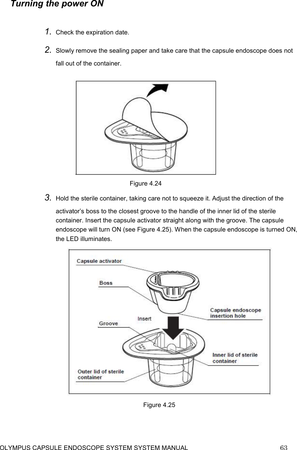     OLYMPUS CAPSULE ENDOSCOPE SYSTEM SYSTEM MANUAL                            63  Turning the power ON  1. Check the expiration date. 2. Slowly remove the sealing paper and take care that the capsule endoscope does not fall out of the container.   Figure 4.24 3. Hold the sterile container, taking care not to squeeze it. Adjust the direction of the activator’s boss to the closest groove to the handle of the inner lid of the sterile container. Insert the capsule activator straight along with the groove. The capsule endoscope will turn ON (see Figure 4.25). When the capsule endoscope is turned ON, the LED illuminates.                                                    Figure 4.25    