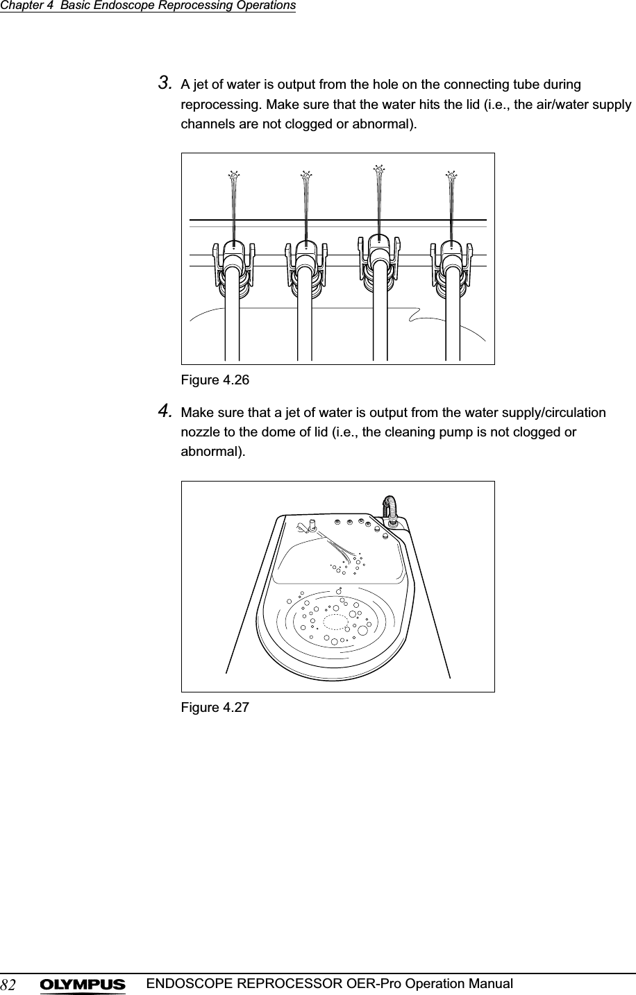 82Chapter 4  Basic Endoscope Reprocessing OperationsENDOSCOPE REPROCESSOR OER-Pro Operation Manual3. A jet of water is output from the hole on the connecting tube during reprocessing. Make sure that the water hits the lid (i.e., the air/water supply channels are not clogged or abnormal).Figure 4.264. Make sure that a jet of water is output from the water supply/circulation nozzle to the dome of lid (i.e., the cleaning pump is not clogged or abnormal).Figure 4.27