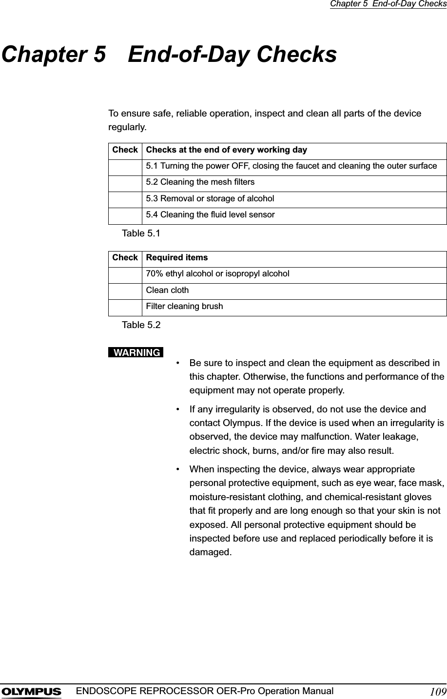 Chapter 5  End-of-Day Checks109ENDOSCOPE REPROCESSOR OER-Pro Operation ManualChapter 5 End-of-Day ChecksTo ensure safe, reliable operation, inspect and clean all parts of the device regularly.• Be sure to inspect and clean the equipment as described in this chapter. Otherwise, the functions and performance of the equipment may not operate properly.• If any irregularity is observed, do not use the device and contact Olympus. If the device is used when an irregularity is observed, the device may malfunction. Water leakage, electric shock, burns, and/or fire may also result.• When inspecting the device, always wear appropriate personal protective equipment, such as eye wear, face mask, moisture-resistant clothing, and chemical-resistant gloves that fit properly and are long enough so that your skin is not exposed. All personal protective equipment should be inspected before use and replaced periodically before it is damaged.Check Checks at the end of every working day5.1 Turning the power OFF, closing the faucet and cleaning the outer surface5.2 Cleaning the mesh filters5.3 Removal or storage of alcohol5.4 Cleaning the fluid level sensorTable 5.1Check Required items70% ethyl alcohol or isopropyl alcoholClean clothFilter cleaning brushTable 5.2