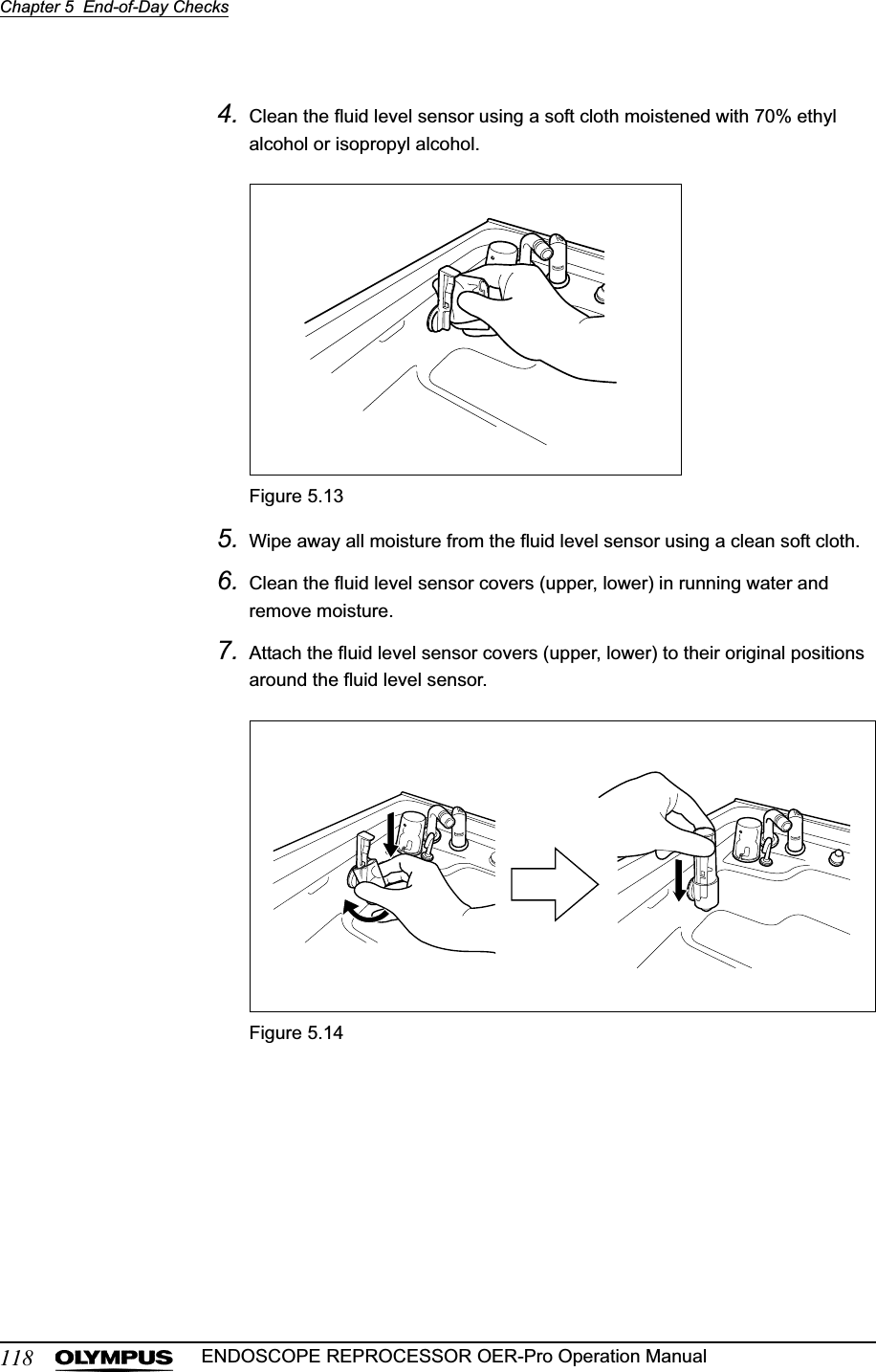 118Chapter 5  End-of-Day ChecksENDOSCOPE REPROCESSOR OER-Pro Operation Manual4. Clean the fluid level sensor using a soft cloth moistened with 70% ethyl alcohol or isopropyl alcohol.Figure 5.135. Wipe away all moisture from the fluid level sensor using a clean soft cloth.6. Clean the fluid level sensor covers (upper, lower) in running water and remove moisture.7. Attach the fluid level sensor covers (upper, lower) to their original positions around the fluid level sensor.Figure 5.14