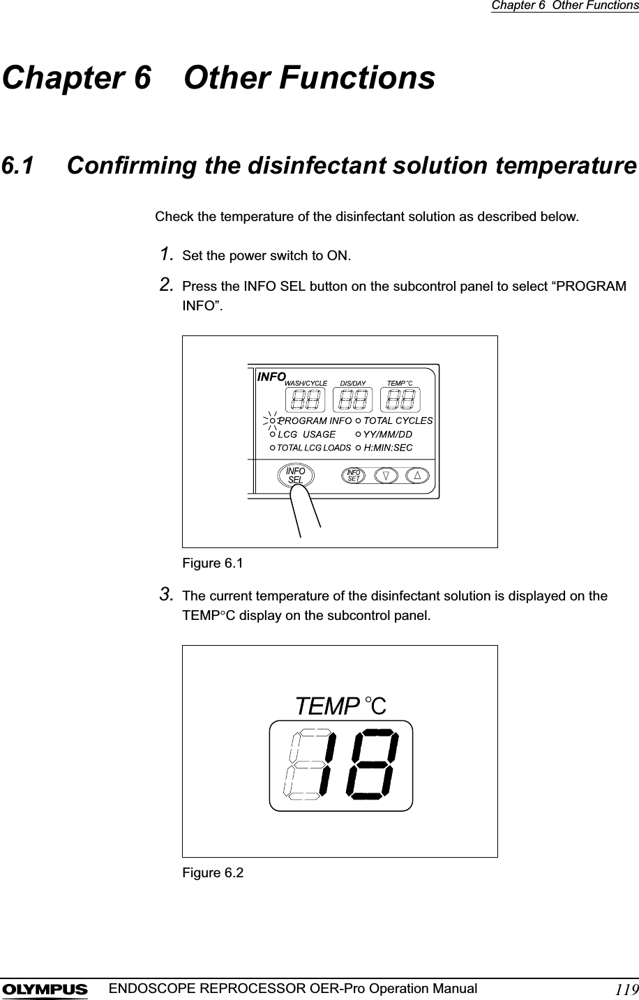 Chapter 6  Other Functions119ENDOSCOPE REPROCESSOR OER-Pro Operation ManualChapter 6 Other Functions6.1 Confirming the disinfectant solution temperatureCheck the temperature of the disinfectant solution as described below.1. Set the power switch to ON.2. Press the INFO SEL button on the subcontrol panel to select “PROGRAM INFO”.Figure 6.13. The current temperature of the disinfectant solution is displayed on the TEMPqC display on the subcontrol panel.Figure 6.2