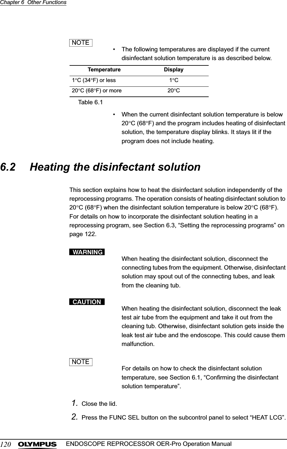 120Chapter 6  Other FunctionsENDOSCOPE REPROCESSOR OER-Pro Operation Manual• The following temperatures are displayed if the current disinfectant solution temperature is as described below.• When the current disinfectant solution temperature is below 20qC (68qF) and the program includes heating of disinfectant solution, the temperature display blinks. It stays lit if the program does not include heating.6.2 Heating the disinfectant solutionThis section explains how to heat the disinfectant solution independently of the reprocessing programs. The operation consists of heating disinfectant solution to 20qC (68qF) when the disinfectant solution temperature is below 20qC (68qF). For details on how to incorporate the disinfectant solution heating in a reprocessing program, see Section 6.3, “Setting the reprocessing programs” on page 122.When heating the disinfectant solution, disconnect the connecting tubes from the equipment. Otherwise, disinfectant solution may spout out of the connecting tubes, and leak from the cleaning tub.When heating the disinfectant solution, disconnect the leak test air tube from the equipment and take it out from the cleaning tub. Otherwise, disinfectant solution gets inside the leak test air tube and the endoscope. This could cause them malfunction.For details on how to check the disinfectant solution temperature, see Section 6.1, “Confirming the disinfectant solution temperature”.1. Close the lid.2. Press the FUNC SEL button on the subcontrol panel to select “HEAT LCG”.Temperature Display1qC (34qF) or less 1qC20qC (68qF) or more 20qCTable 6.1