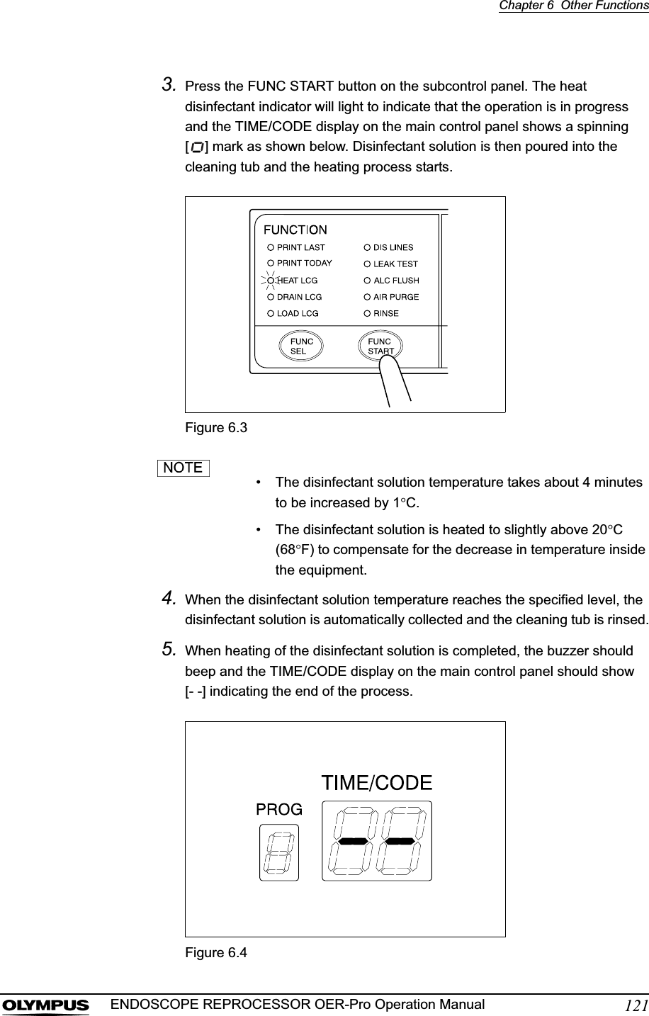Chapter 6  Other Functions121ENDOSCOPE REPROCESSOR OER-Pro Operation Manual3. Press the FUNC START button on the subcontrol panel. The heat disinfectant indicator will light to indicate that the operation is in progress and the TIME/CODE display on the main control panel shows a spinning [ ] mark as shown below. Disinfectant solution is then poured into the cleaning tub and the heating process starts.Figure 6.3• The disinfectant solution temperature takes about 4 minutes to be increased by 1qC.• The disinfectant solution is heated to slightly above 20qC(68qF) to compensate for the decrease in temperature inside the equipment.4. When the disinfectant solution temperature reaches the specified level, the disinfectant solution is automatically collected and the cleaning tub is rinsed.5. When heating of the disinfectant solution is completed, the buzzer should beep and the TIME/CODE display on the main control panel should show[- -] indicating the end of the process.Figure 6.4