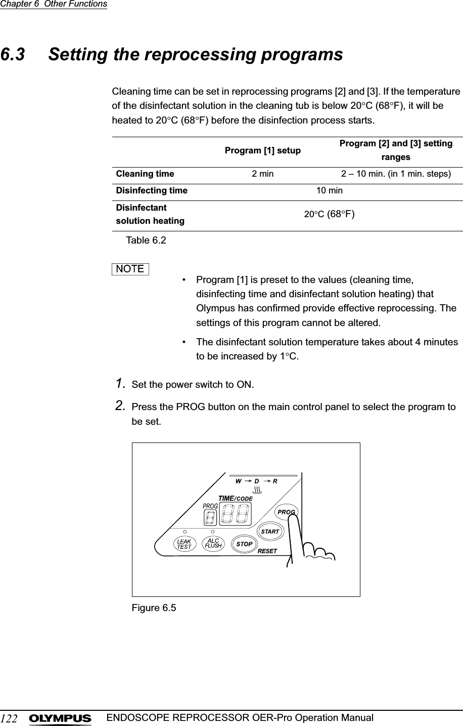 122Chapter 6  Other FunctionsENDOSCOPE REPROCESSOR OER-Pro Operation Manual6.3 Setting the reprocessing programsCleaning time can be set in reprocessing programs [2] and [3]. If the temperature of the disinfectant solution in the cleaning tub is below 20qC (68qF), it will be heated to 20qC (68qF) before the disinfection process starts.• Program [1] is preset to the values (cleaning time, disinfecting time and disinfectant solution heating) that Olympus has confirmed provide effective reprocessing. The settings of this program cannot be altered.• The disinfectant solution temperature takes about 4 minutes to be increased by 1qC.1. Set the power switch to ON.2. Press the PROG button on the main control panel to select the program to be set.Figure 6.5Program [1] setup Program [2] and [3] setting rangesCleaning time 2 min 2 – 10 min. (in 1 min. steps)Disinfecting time 10 minDisinfectant solution heating 20qC (68qF)Table 6.2