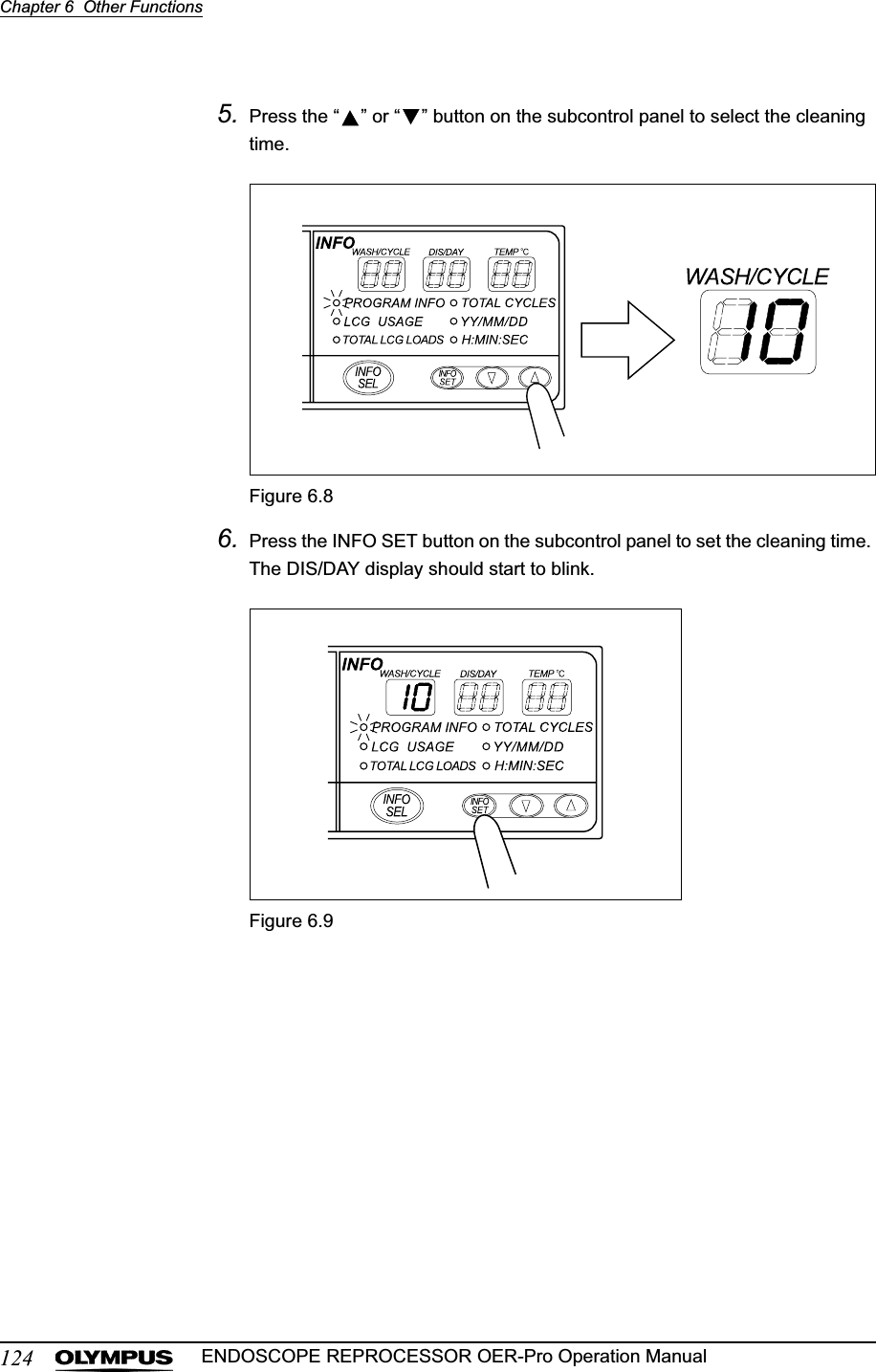 124Chapter 6  Other FunctionsENDOSCOPE REPROCESSOR OER-Pro Operation Manual5. Press the “ ” or “ ” button on the subcontrol panel to select the cleaning time.Figure 6.86. Press the INFO SET button on the subcontrol panel to set the cleaning time. The DIS/DAY display should start to blink.Figure 6.9