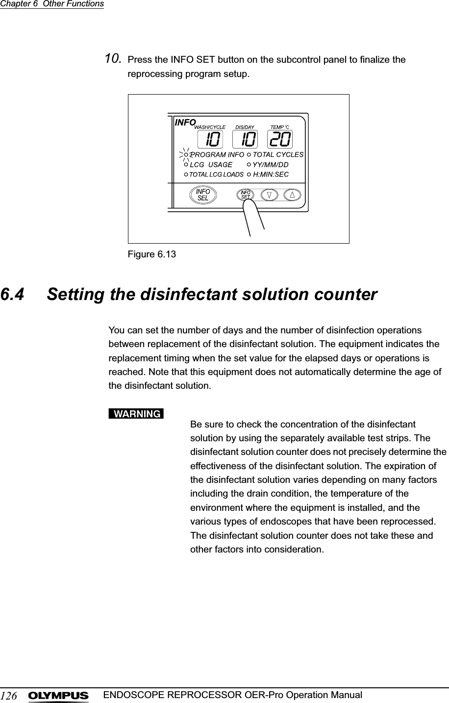 126Chapter 6  Other FunctionsENDOSCOPE REPROCESSOR OER-Pro Operation Manual10. Press the INFO SET button on the subcontrol panel to finalize the reprocessing program setup.Figure 6.136.4 Setting the disinfectant solution counterYou can set the number of days and the number of disinfection operations between replacement of the disinfectant solution. The equipment indicates the replacement timing when the set value for the elapsed days or operations is reached. Note that this equipment does not automatically determine the age of the disinfectant solution.Be sure to check the concentration of the disinfectant solution by using the separately available test strips. The disinfectant solution counter does not precisely determine the effectiveness of the disinfectant solution. The expiration of the disinfectant solution varies depending on many factors including the drain condition, the temperature of the environment where the equipment is installed, and the various types of endoscopes that have been reprocessed. The disinfectant solution counter does not take these and other factors into consideration.