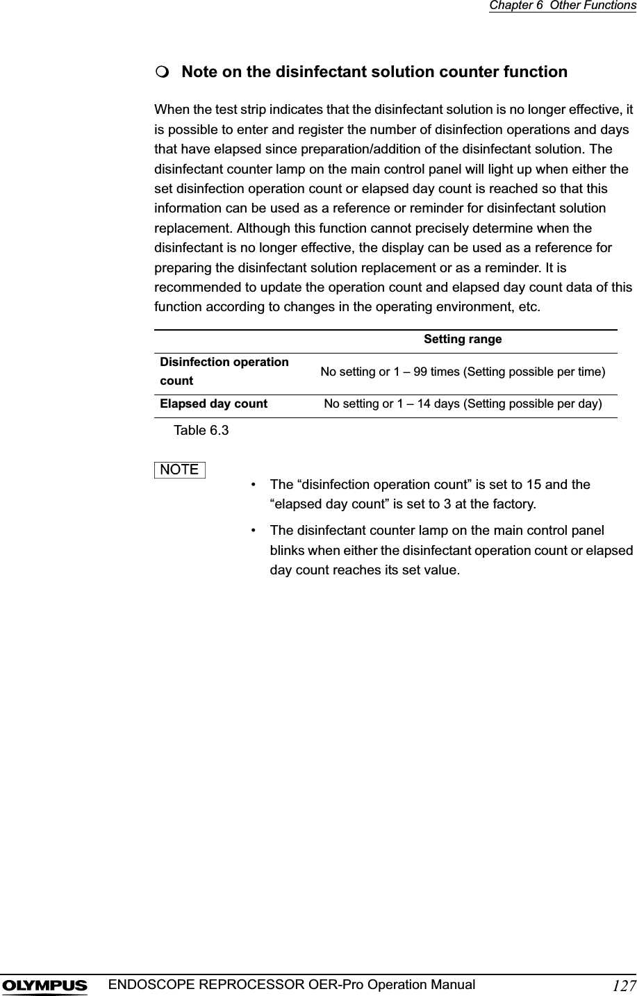 Chapter 6  Other Functions127ENDOSCOPE REPROCESSOR OER-Pro Operation ManualNote on the disinfectant solution counter functionWhen the test strip indicates that the disinfectant solution is no longer effective, it is possible to enter and register the number of disinfection operations and days that have elapsed since preparation/addition of the disinfectant solution. The disinfectant counter lamp on the main control panel will light up when either the set disinfection operation count or elapsed day count is reached so that this information can be used as a reference or reminder for disinfectant solution replacement. Although this function cannot precisely determine when the disinfectant is no longer effective, the display can be used as a reference for preparing the disinfectant solution replacement or as a reminder. It is recommended to update the operation count and elapsed day count data of this function according to changes in the operating environment, etc.• The “disinfection operation count” is set to 15 and the “elapsed day count” is set to 3 at the factory.• The disinfectant counter lamp on the main control panel blinks when either the disinfectant operation count or elapsed day count reaches its set value.Setting rangeDisinfection operation count No setting or 1 – 99 times (Setting possible per time)Elapsed day count No setting or 1 – 14 days (Setting possible per day)Table 6.3