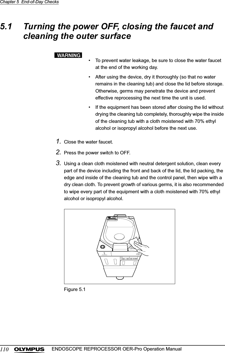 110Chapter 5  End-of-Day ChecksENDOSCOPE REPROCESSOR OER-Pro Operation Manual5.1 Turning the power OFF, closing the faucet and cleaning the outer surface• To prevent water leakage, be sure to close the water faucet at the end of the working day.• After using the device, dry it thoroughly (so that no water remains in the cleaning tub) and close the lid before storage. Otherwise, germs may penetrate the device and prevent effective reprocessing the next time the unit is used.• If the equipment has been stored after closing the lid without drying the cleaning tub completely, thoroughly wipe the inside of the cleaning tub with a cloth moistened with 70% ethyl alcohol or isopropyl alcohol before the next use.1. Close the water faucet.2. Press the power switch to OFF.3. Using a clean cloth moistened with neutral detergent solution, clean every part of the device including the front and back of the lid, the lid packing, the edge and inside of the cleaning tub and the control panel, then wipe with a dry clean cloth. To prevent growth of various germs, it is also recommended to wipe every part of the equipment with a cloth moistened with 70% ethyl alcohol or isopropyl alcohol.Figure 5.1