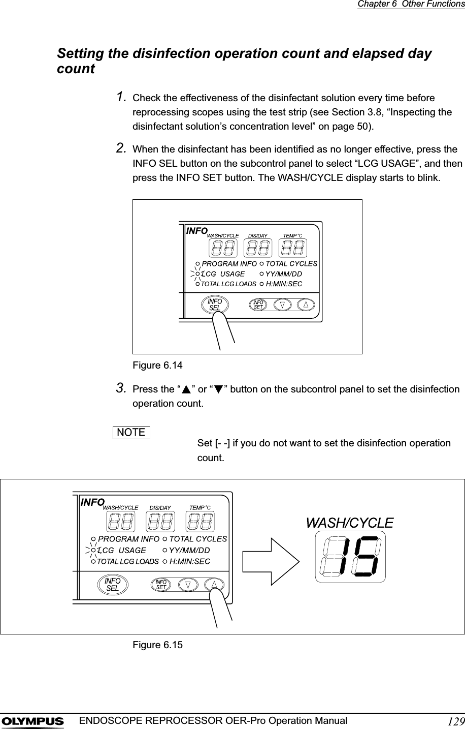 Chapter 6  Other Functions129ENDOSCOPE REPROCESSOR OER-Pro Operation ManualSetting the disinfection operation count and elapsed day count1. Check the effectiveness of the disinfectant solution every time before reprocessing scopes using the test strip (see Section 3.8, “Inspecting the disinfectant solution’s concentration level” on page 50).2. When the disinfectant has been identified as no longer effective, press the INFO SEL button on the subcontrol panel to select “LCG USAGE”, and then press the INFO SET button. The WASH/CYCLE display starts to blink.Figure 6.143. Press the “ ” or “ ” button on the subcontrol panel to set the disinfection operation count.Set [- -] if you do not want to set the disinfection operation count.Figure 6.15