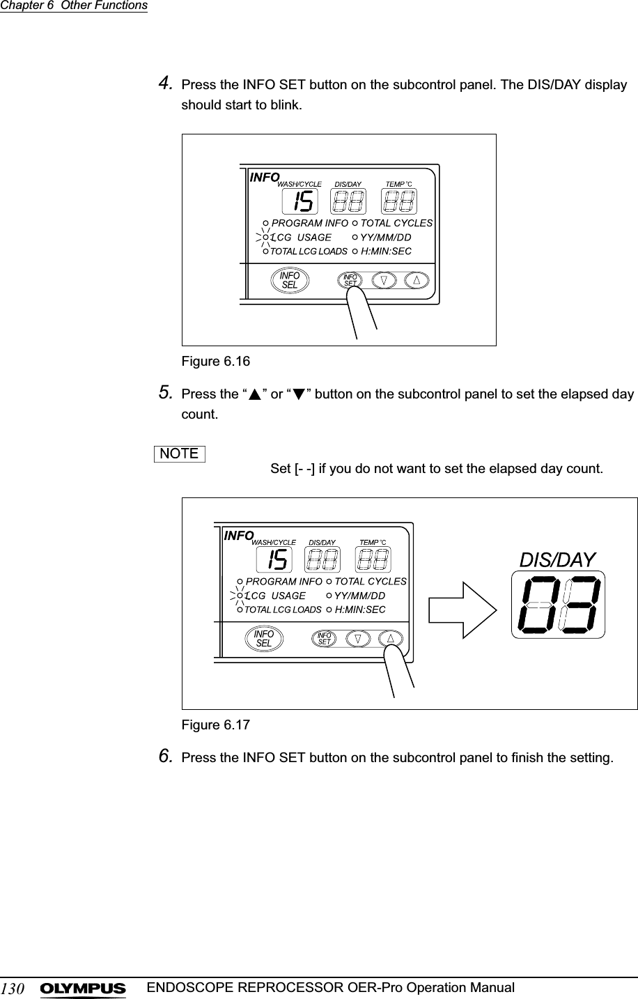 130Chapter 6  Other FunctionsENDOSCOPE REPROCESSOR OER-Pro Operation Manual4. Press the INFO SET button on the subcontrol panel. The DIS/DAY display should start to blink.Figure 6.165. Press the “ ” or “ ” button on the subcontrol panel to set the elapsed day count.Set [- -] if you do not want to set the elapsed day count.Figure 6.176. Press the INFO SET button on the subcontrol panel to finish the setting.