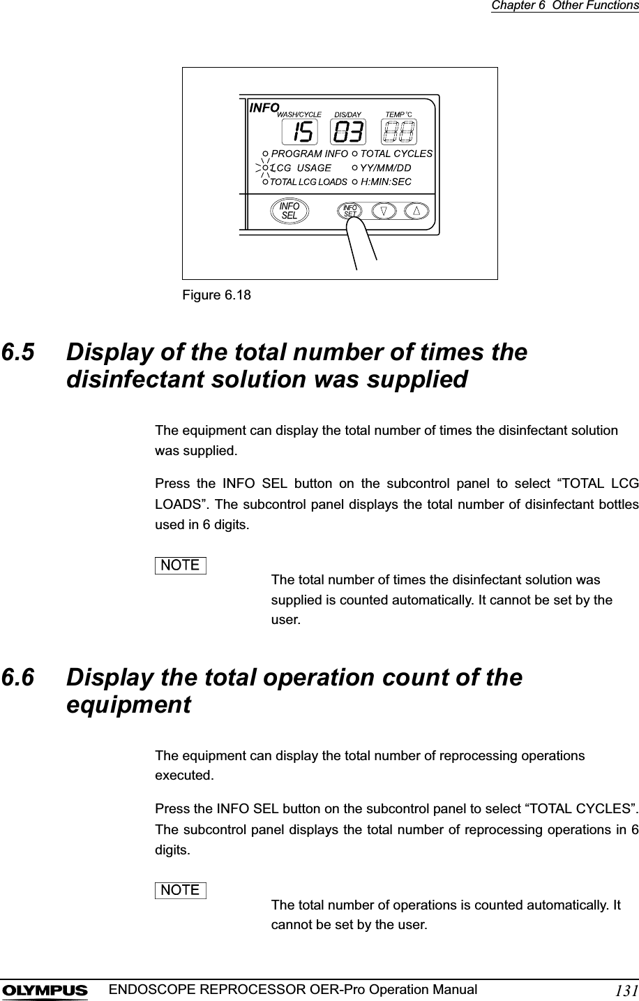 Chapter 6  Other Functions131ENDOSCOPE REPROCESSOR OER-Pro Operation ManualFigure 6.186.5 Display of the total number of times the disinfectant solution was suppliedThe equipment can display the total number of times the disinfectant solution was supplied.Press the INFO SEL button on the subcontrol panel to select “TOTAL LCGLOADS”. The subcontrol panel displays the total number of disinfectant bottlesused in 6 digits.The total number of times the disinfectant solution was supplied is counted automatically. It cannot be set by the user.6.6 Display the total operation count of the equipmentThe equipment can display the total number of reprocessing operations executed.Press the INFO SEL button on the subcontrol panel to select “TOTAL CYCLES”.The subcontrol panel displays the total number of reprocessing operations in 6digits.The total number of operations is counted automatically. It cannot be set by the user.