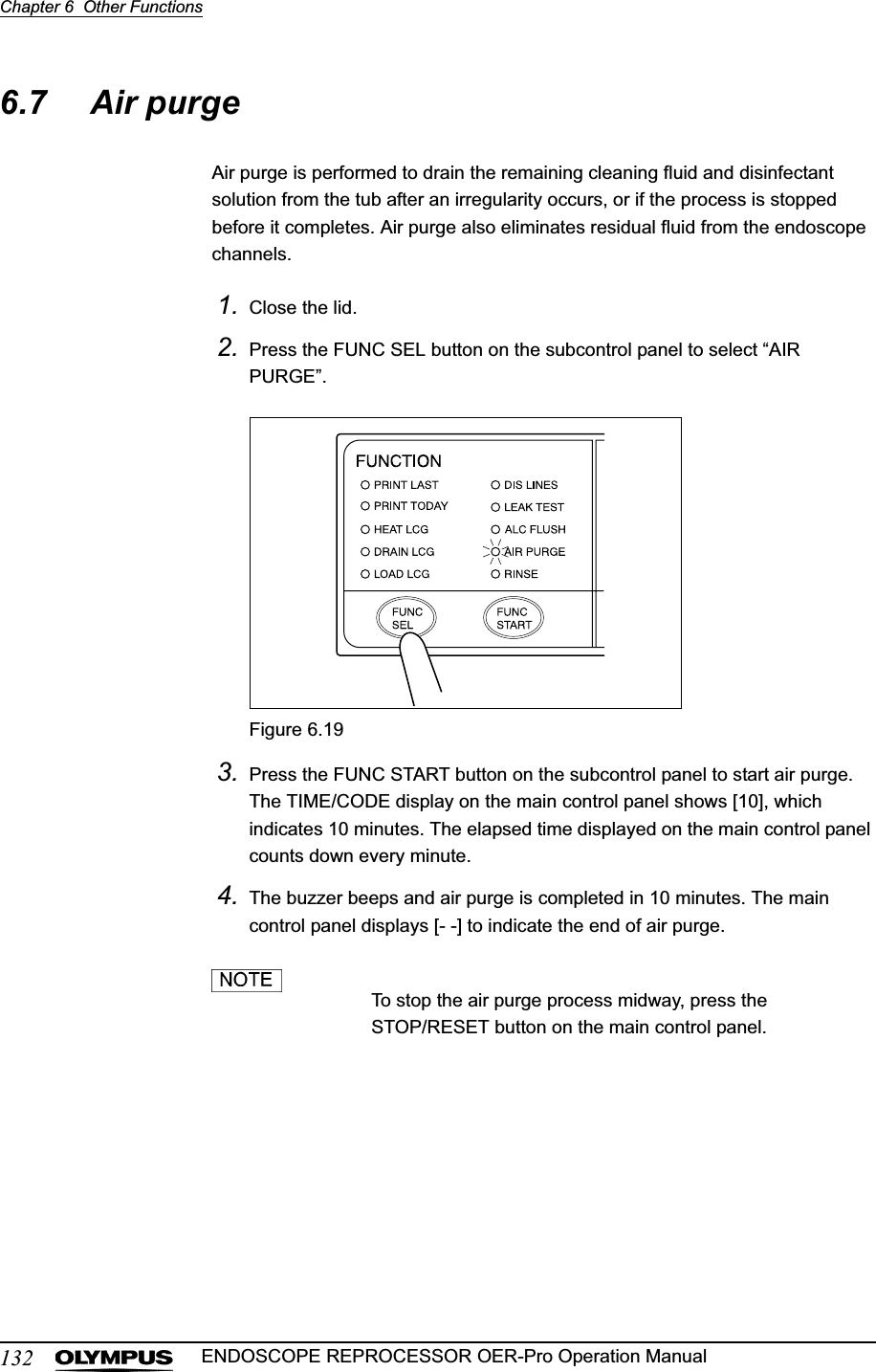 132Chapter 6  Other FunctionsENDOSCOPE REPROCESSOR OER-Pro Operation Manual6.7 Air purgeAir purge is performed to drain the remaining cleaning fluid and disinfectant solution from the tub after an irregularity occurs, or if the process is stopped before it completes. Air purge also eliminates residual fluid from the endoscope channels.1. Close the lid.2. Press the FUNC SEL button on the subcontrol panel to select “AIR PURGE”.Figure 6.193. Press the FUNC START button on the subcontrol panel to start air purge. The TIME/CODE display on the main control panel shows [10], which indicates 10 minutes. The elapsed time displayed on the main control panel counts down every minute.4. The buzzer beeps and air purge is completed in 10 minutes. The main control panel displays [- -] to indicate the end of air purge.To stop the air purge process midway, press the STOP/RESET button on the main control panel.