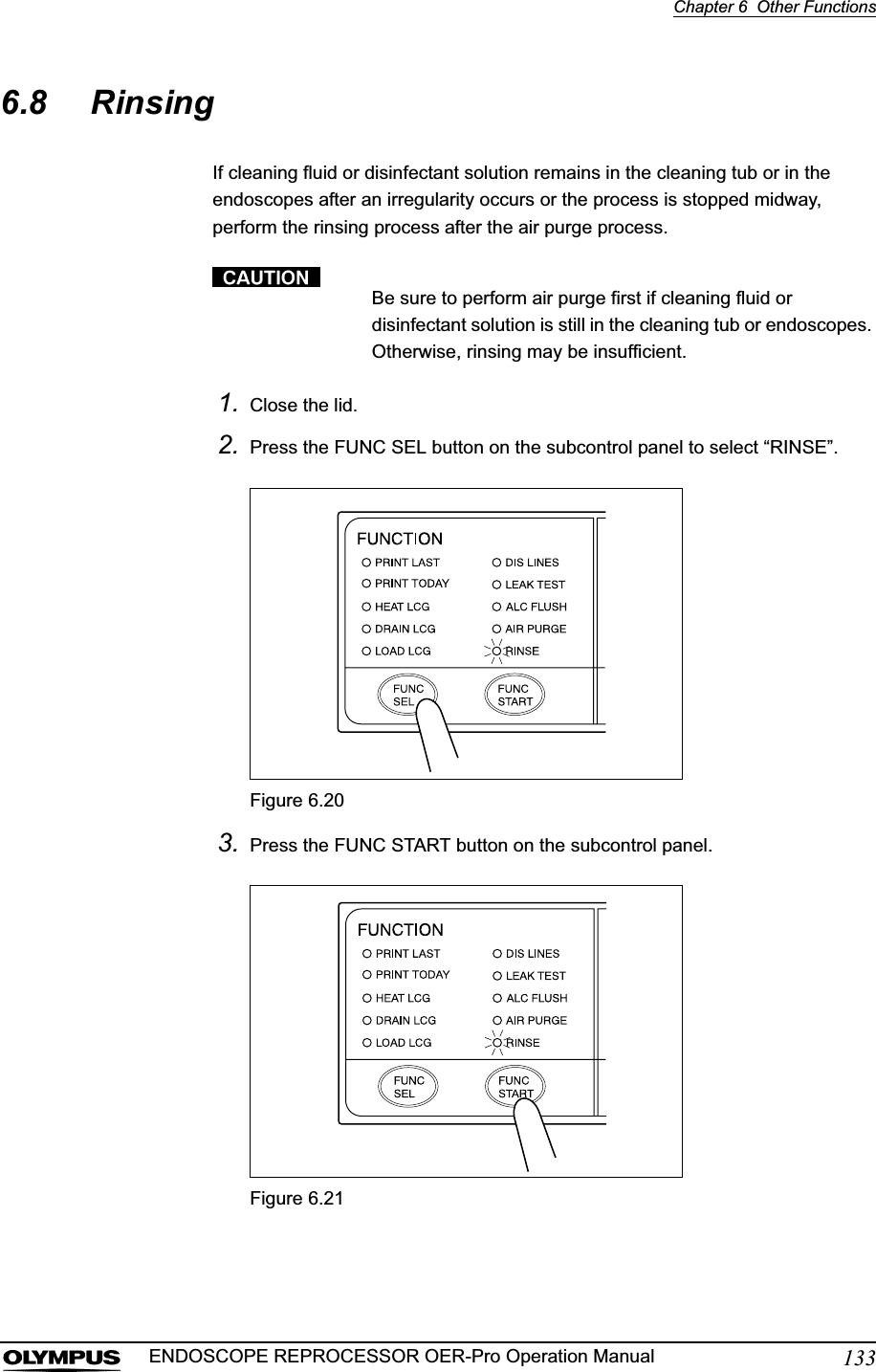 Chapter 6  Other Functions133ENDOSCOPE REPROCESSOR OER-Pro Operation Manual6.8 RinsingIf cleaning fluid or disinfectant solution remains in the cleaning tub or in the endoscopes after an irregularity occurs or the process is stopped midway, perform the rinsing process after the air purge process.Be sure to perform air purge first if cleaning fluid or disinfectant solution is still in the cleaning tub or endoscopes. Otherwise, rinsing may be insufficient.1. Close the lid.2. Press the FUNC SEL button on the subcontrol panel to select “RINSE”.Figure 6.203. Press the FUNC START button on the subcontrol panel.Figure 6.21