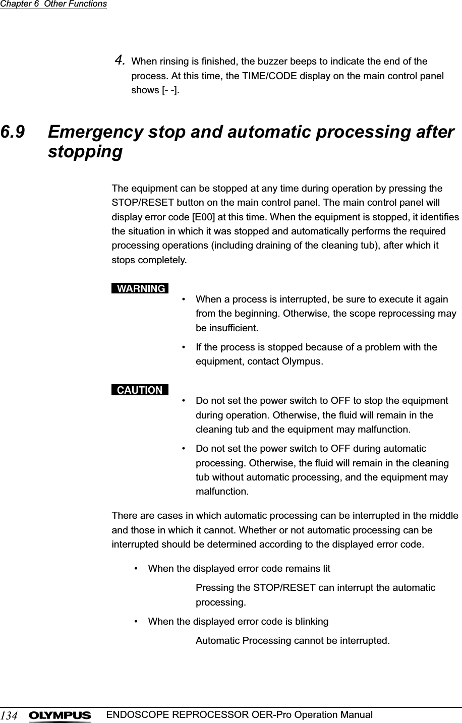 134Chapter 6  Other FunctionsENDOSCOPE REPROCESSOR OER-Pro Operation Manual4. When rinsing is finished, the buzzer beeps to indicate the end of the process. At this time, the TIME/CODE display on the main control panel shows [- -].6.9 Emergency stop and automatic processing after stoppingThe equipment can be stopped at any time during operation by pressing the STOP/RESET button on the main control panel. The main control panel will display error code [E00] at this time. When the equipment is stopped, it identifies the situation in which it was stopped and automatically performs the required processing operations (including draining of the cleaning tub), after which it stops completely.• When a process is interrupted, be sure to execute it again from the beginning. Otherwise, the scope reprocessing may be insufficient.• If the process is stopped because of a problem with the equipment, contact Olympus.• Do not set the power switch to OFF to stop the equipment during operation. Otherwise, the fluid will remain in the cleaning tub and the equipment may malfunction.• Do not set the power switch to OFF during automatic processing. Otherwise, the fluid will remain in the cleaning tub without automatic processing, and the equipment may malfunction.There are cases in which automatic processing can be interrupted in the middle and those in which it cannot. Whether or not automatic processing can be interrupted should be determined according to the displayed error code.• When the displayed error code remains litPressing the STOP/RESET can interrupt the automatic processing.• When the displayed error code is blinkingAutomatic Processing cannot be interrupted.