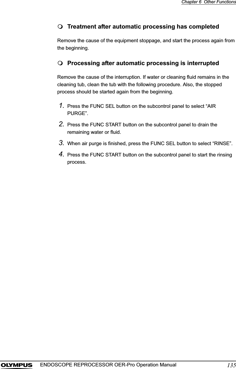 Chapter 6  Other Functions135ENDOSCOPE REPROCESSOR OER-Pro Operation ManualTreatment after automatic processing has completedRemove the cause of the equipment stoppage, and start the process again from the beginning.Processing after automatic processing is interruptedRemove the cause of the interruption. If water or cleaning fluid remains in the cleaning tub, clean the tub with the following procedure. Also, the stopped process should be started again from the beginning.1. Press the FUNC SEL button on the subcontrol panel to select “AIR PURGE”.2. Press the FUNC START button on the subcontrol panel to drain the remaining water or fluid.3. When air purge is finished, press the FUNC SEL button to select “RINSE”.4. Press the FUNC START button on the subcontrol panel to start the rinsing process.